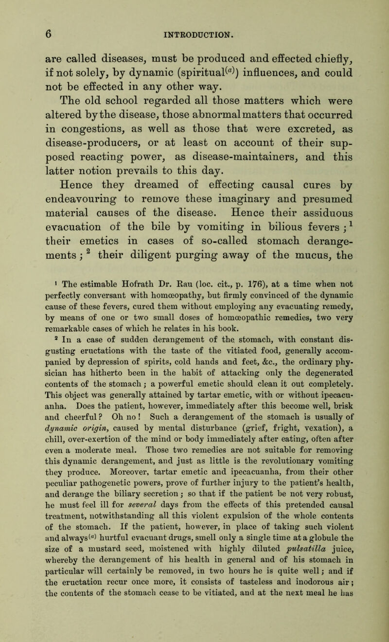 are called diseases, must be produced and effected chiefly, if not solely, by dynamic (spiritual^) influences, and could not be effected in any other way. The old school regarded all those matters which were altered by the disease, those abnormal matters that occurred in congestions, as well as those that were excreted, as disease-producers, or at least on account of their sup- posed reacting power, as disease-maintainers, and this latter notion prevails to this day. Hence they dreamed of effecting causal cures by endeavouring to remove these imaginary and presumed material causes of the disease. Hence their assiduous evacuation of the bile by vomiting in bilious fevers ;1 their emetics in cases of so-called stomach derange- ments ; 2 their diligent purging away of the mucus, the 1 The estimable Hofrath Dr. Rau (loc. cit., p. 176), at a time when not perfectly conversant with homoeopathy, hut firmly convinced of the dynamic cause of these fevers, cured them without employing any evacuating remedy, by means of one or two small doses of homoeopathic remedies, two very remarkable cases of which he relates in his book. 2 In a case of sudden derangement of the. stomach, with constant dis- gusting eructations with the taste of the vitiated food, generally accom- panied by depression of spirits, cold hands and feet, &c., the ordinary phy- sician has hitherto been in the habit of attacking only the degenerated contents of the stomach; a powerful emetic should clean it out completely. This object was generally attained by tartar emetic, with or without ipecacu- anha. Does the patient, however, immediately after this become well, brisk and cheerful ? Oh no! Such a derangement of the stomach is usually of dynamic origin, caused by mental disturbance (grief, fright, vexation), a chill, over-exertion of the mind or body immediately after eating, often after even a moderate meal. Those two remedies are not suitable for removing this dynamic derangement, and just as little is the revolutionary vomiting they produce. Moreover, tartar emetic and ipecacuanha, from their other peculiar pathogenetic powers, prove of further injury to the patient’s health, and derange the biliary secretion; so that if the patient be not very robust, he must feel ill for several days from the effects of this pretended causal treatment, notwithstanding all this violent expulsion of the whole contents of the stomach. If the patient, however, in place of taking such violent and always(®) hurtful evacuant drugs, smell only a single time at a globule the size of a mustard seed, moistened with highly diluted pulsatilla juice, whereby the derangement of his health in general and of his stomach in particular will certainly be removed, in two hours he is quite well; and if the eructation recur once more, it consists of tasteless and inodorous air; the contents of the stomach cease to be vitiated, and at the next meal he has