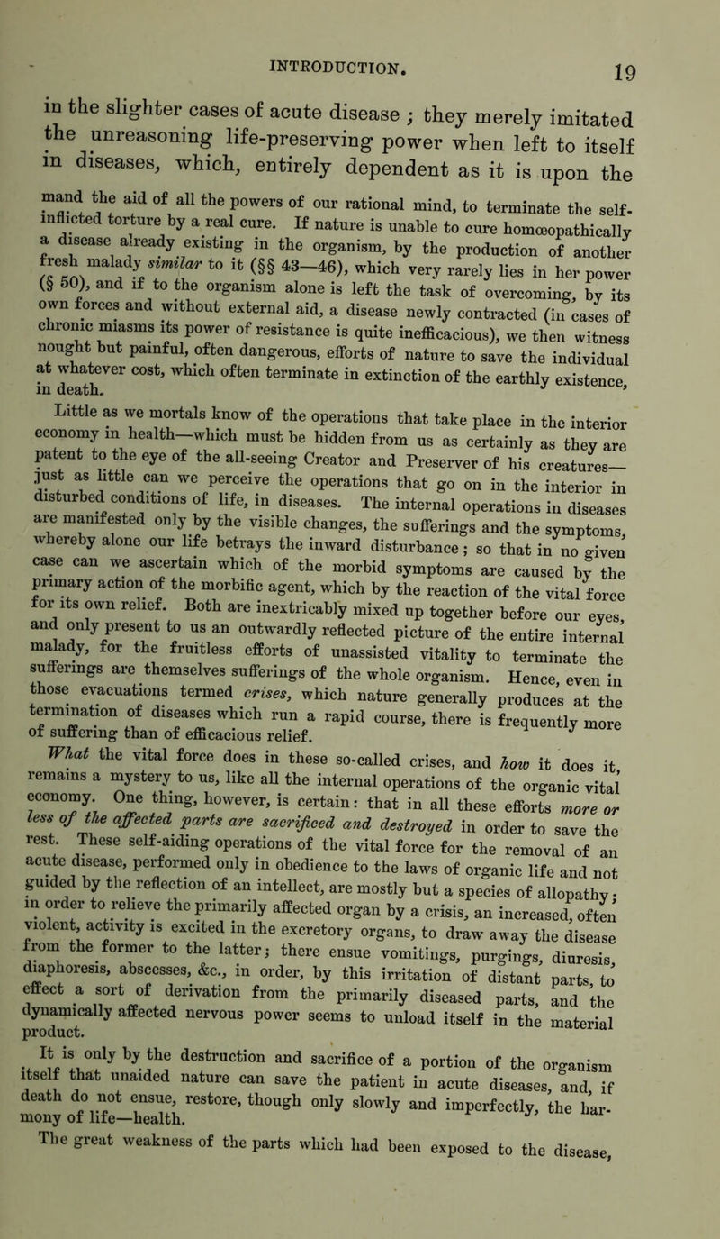 m the slighter cases of acute disease ; they merely imitated the unreasoning life-preserving power when left to itself in diseases, which, entirely dependent as it is upon the mand the aid of all the powers of our rational mind, to terminate the self- inflicted torture by a real cure. If nature is unable to cure homceopathically a disease already existing in the organism, by the production of another fresh malady to it (§§ 43-46), which very rarely lies in her power (§ 50), and if to the organism alone is left the task of overcoming, by its own forces and without external aid, a disease newly contracted (in cases of chrome miasms its power of resistance is quite inefficacious), we then witness nought but painful, often dangerous, efforts of nature to save the individual at whatever cost, which often terminate in extinction of the earthly existence in death, J * Little as we mortals know of the operations that take place in the interior economy in health-which must be hidden from us as certainly as they are patent to the eye of the all-seeing Creator and Preserver of his creatures— just as little can we perceive the operations that go on in the interior in disturbed conditions of life, in diseases. The internal operations in diseases are manifested only by the visible changes, the sufferings and the symptoms whereby alone our life betrays the inward disturbance; so that in no given case can we ascertain which of the morbid symptoms are caused by the primary action of the morbific agent, which by the reaction of the vital force for its own relief. Both are inextricably mixed up together before onr eyes and only present to us an outwardly reflected picture of the entire internal’ malady, for the fruitless efforts of unassisted vitality to terminate the sufferings are themselves sufferings of the whole organism. Hence, even in those evacuations termed crises, which nature generally produces at the termination of diseases which run a rapid course, there is frequently more of suffering than of efficacious relief. J What the vital force does in these so-called crises, and how it does it remains a mystery to us, like all the internal operations of the organic vital economy One thing, however, is certain: that in all these efforts more or less of the affected parts are sacrificed and destroyed in order to save the rest. These self-aiding operations of the vital force for the removal of an acute disease, performed only in obedience to the laws of organic life and not guided by the reflection of an intellect, are mostly but a species of allopathy • in order to relieve the primarily affected organ by a crisis, an increased, often violent, activity is excited in the excretory organs, to draw away the disease from the former to the latter; there ensue vomitings, purgings, diuresis, diaphoresis, abscesses, &c., in order, by this irritation of distant parts, to effect a sort of derivation from the primarily diseased parts, and the dynamically affected nervous power seems to unload itself in the material product. a It is only by the destruction and sacrifice of a portion of the organism itself that unaided nature can save the patient in acute diseases, and if death do not ensue, restore, though only slowly and imperfectly, the har- mony of life—health. The great weakness of the parts which had been exposed to the disease,