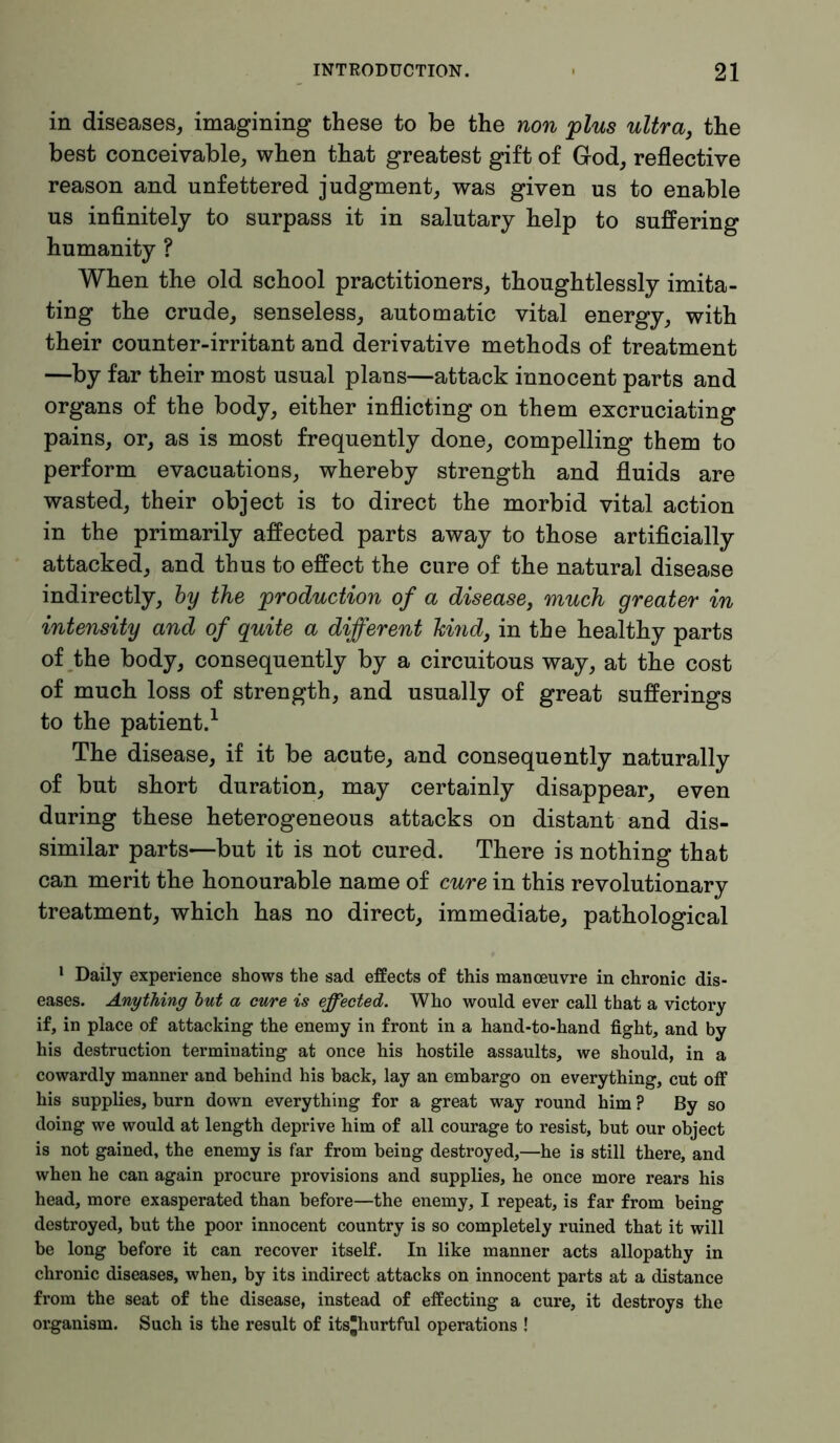 in diseases, imagining these to be the non 'plus ultra, the best conceivable, when that greatest gift of God, reflective reason and unfettered judgment, was given us to enable us infinitely to surpass it in salutary help to suffering humanity ? When the old school practitioners, thoughtlessly imita- ting the crude, senseless, automatic vital energy, with their counter-irritant and derivative methods of treatment —by far their most usual plans—attack innocent parts and organs of the body, either inflicting on them excruciating pains, or, as is most frequently done, compelling them to perform evacuations, whereby strength and fluids are wasted, their object is to direct the morbid vital action in the primarily affected parts away to those artificially attacked, and thus to effect the cure of the natural disease indirectly, by the production of a disease, much greater in intensity and of quite a different hind, in the healthy parts of the body, consequently by a circuitous way, at the cost of much loss of strength, and usually of great sufferings to the patient.1 The disease, if it be acute, and consequently naturally of but short duration, may certainly disappear, even during these heterogeneous attacks on distant and dis- similar parts—but it is not cured. There is nothing that can merit the honourable name of cure in this revolutionary treatment, which has no direct, immediate, pathological 1 Daily experience shows the sad effects of this manoeuvre in chronic dis- eases. Anything but a cure is effected. Who would ever call that a victory if, in place of attacking the enemy in front in a hand-to-hand fight, and by his destruction terminating at once his hostile assaults, we should, in a cowardly manner and behind his back, lay an embargo on everything, cut off his supplies, burn down everything for a great way round him ? By so doing we would at length deprive him of all courage to resist, but our object is not gained, the enemy is far from being destroyed,—he is still there, and when he can again procure provisions and supplies, he once more rears his head, more exasperated than before—the enemy, I repeat, is far from being destroyed, but the poor innocent country is so completely ruined that it will be long before it can recover itself. In like manner acts allopathy in chronic diseases, when, by its indirect attacks on innocent parts at a distance from the seat of the disease, instead of effecting a cure, it destroys the organism. Such is the result of its*hurtful operations !