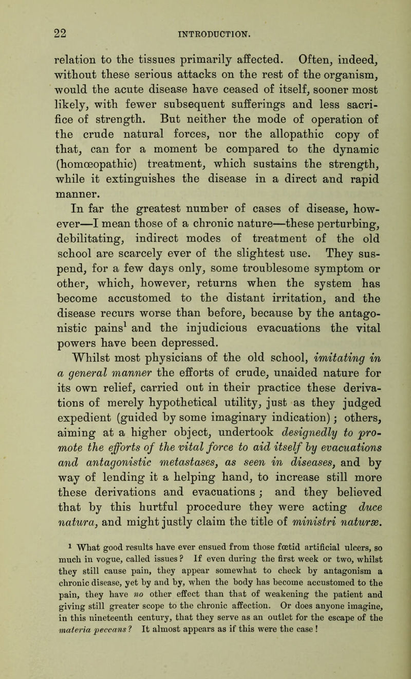 relation to the tissues primarily affected. Often, indeed, without these serious attacks on the rest of the organism, would the acute disease have ceased of itself, sooner most likely, with fewer subsequent sufferings and less sacri- fice of strength. But neither the mode of operation of the crude natural forces, nor the allopathic copy of that, can for a moment be compared to the dynamic (homoeopathic) treatment, which sustains the strength, while it extinguishes the disease in a direct and rapid manner. In far the greatest number of cases of disease, how- ever—I mean those of a chronic nature—these perturbing, debilitating, indirect modes of treatment of the old school are scarcely ever of the slightest use. They sus- pend, for a few days only, some troublesome symptom or other, which, however, returns when the system has become accustomed to the distant irritation, and the disease recurs worse than before, because by the antago- nistic pains1 and the injudicious evacuations the vital powers have been depressed. Whilst most physicians of the old school, imitating in a general manner the efforts of crude, unaided nature for its own relief, carried out in their practice these deriva- tions of merely hypothetical utility, just as they judged expedient (guided by some imaginary indication); others, aiming at a higher object, undertook designedly to 'pro- mote the efforts of the vital force to aid itself by evacuations and antagonistic metastases, as seen in diseases, and by way of lending it a helping hand, to increase still more these derivations and evacuations; and they believed that by this hurtful procedure they were acting duce natura, and might justly claim the title of ministri naturae. 1 What good results have ever ensued from those foetid artificial ulcers, so much in vogue, called issues ? If even during the first week or two, whilst they still cause pain, they appear somewhat to check by antagonism a chronic disease, yet by and by, when the body has become accustomed to the pain, they have no other effect than that of weakening the patient and giving still greater scope to the chronic affection. Or does anyone imagine, in this nineteenth century, that they serve as an outlet for the escape of the materia peccans ? It almost appears as if this were the case !