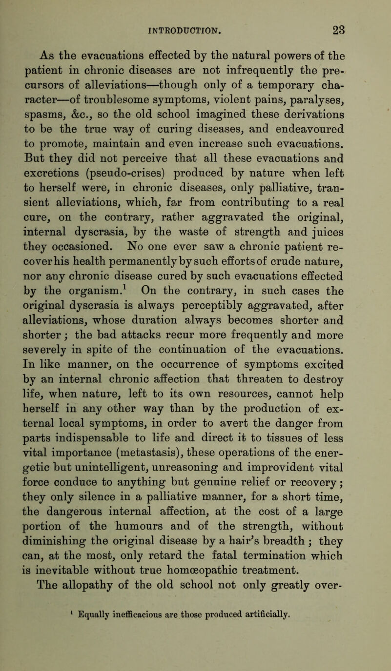 As the evacuations effected by the natural powers of the patient in chronic diseases are not infrequently the pre- cursors of alleviations—though only of a temporary cha- racter—of troublesome symptoms, violent pains, paralyses, spasms, &c., so the old school imagined these derivations to be the true way of curing diseases, and endeavoured to promote, maintain and even increase such evacuations. But they did not perceive that all these evacuations and excretions (pseudo-crises) produced by nature when left to herself were, in chronic diseases, only palliative, tran- sient alleviations, which, far from contributing to a real cure, on the contrary, rather aggravated the original, internal dyscrasia, by the waste of strength and juices they occasioned. No one ever saw a chronic patient re- cover his health permanently by such efforts of crude nature, nor any chronic disease cured by such evacuations effected by the organism.1 On the contrary, in such cases the original dyscrasia is always perceptibly aggravated, after alleviations, whose duration always becomes shorter and shorter; the bad attacks recur more frequently and more severely in spite of the continuation of the evacuations. In like manner, on the occurrence of symptoms excited by an internal chronic affection that threaten to destroy life, when nature, left to its own resources, cannot help herself in any other way than by the production of ex- ternal local symptoms, in order to avert the danger from parts indispensable to life and direct it to tissues of less vital importance (metastasis), these operations of the ener- getic but unintelligent, unreasoning and improvident vital force conduce to anything but genuine relief or recovery; they only silence in a palliative manner, for a short time, the dangerous internal affection, at the cost of a large portion of the humours and of the strength, without diminishing the original disease by a hair's breadth ; they can, at the most, only retard the fatal termination which is inevitable without true homoeopathic treatment. The allopathy of the old school not only greatly over- 1 Equally inefficacious are those produced artificially.