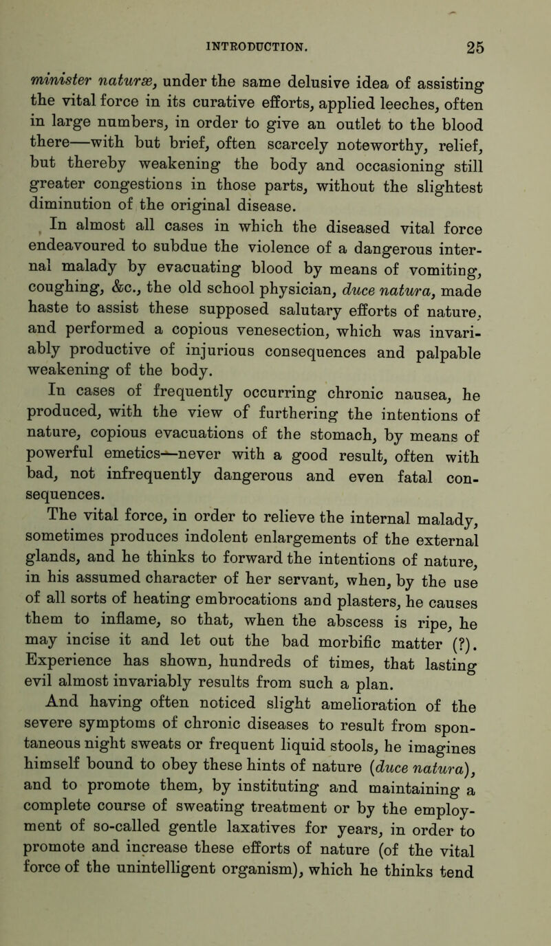 minister naturae, under the same delusive idea of assisting the vital force in its curative efforts, applied leeches, often in large numbers, in order to give an outlet to the blood there—with but brief, often scarcely noteworthy, relief, but thereby weakening the body and occasioning still greater congestions in those parts, without the slightest diminution of the original disease. In almost all cases in which the diseased vital force endeavoured to subdue the violence of a dangerous inter- nal malady by evacuating blood by means of vomiting, coughing, &c., the old school physician, duce natura, made haste to assist these supposed salutary efforts of nature, and performed a copious venesection, which was invari- ably productive of injurious consequences and palpable weakening of the body. In cases of frequently occurring chronic nausea, he produced, with the view of furthering the intentions of nature, copious evacuations of the stomach, by means of powerful emetics—never with a good result, often with bad, not infrequently dangerous and even fatal con- sequences. The vital force, in order to relieve the internal malady, sometimes produces indolent enlargements of the external glands, and he thinks to forward the intentions of nature, in his assumed character of her servant, when, by the use of all sorts of heating embrocations and plasters, he causes them to inflame, so that, when the abscess is ripe, he may incise it and let out the bad morbific matter (?). Experience has shown, hundreds of times, that lasting evil almost invariably results from such a plan. And having often noticed slight amelioration of the severe symptoms of chronic diseases to result from spon- taneous night sweats or frequent liquid stools, he imagines himself bound to obey these hints of nature (duce natura), and to promote them, by instituting and maintaining a complete course of sweating treatment or by the employ- ment of so-called gentle laxatives for years, in order to promote and increase these efforts of nature (of the vital force of the unintelligent organism), which he thinks tend