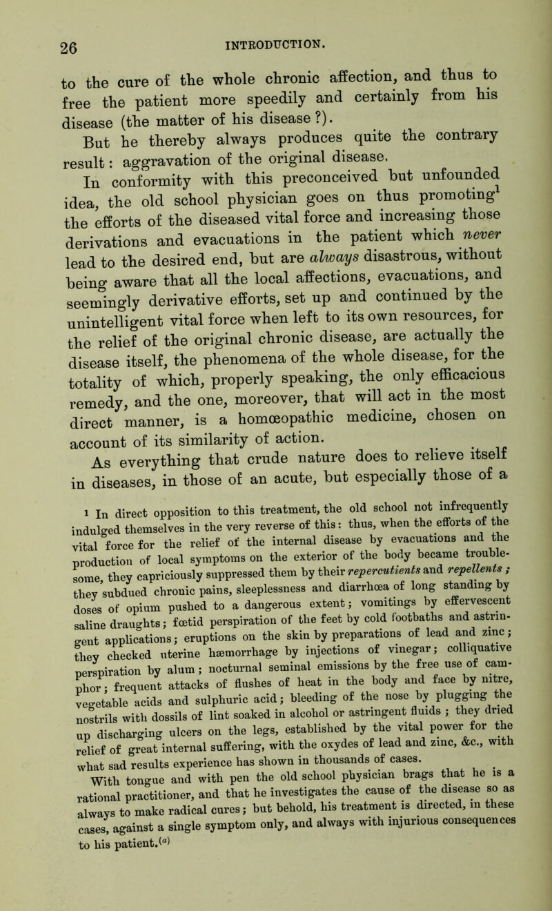 to the cure of the whole chronic affection, and thus to free the patient more speedily and certainly from his disease (the matter of his disease?). But he thereby always produces quite the contrary result: aggravation of the original disease. In conformity with this preconceived but unfounded idea, the old school physician goes on thus promoting the efforts of the diseased vital force and increasing those derivations and evacuations in the patient which never lead to the desired end, but are always disastrous, without being aware that all the local affections, evacuations, and seemingly derivative efforts, set up and continued by the unintelligent vital force when left to its own resources, for the relief of the original chronic disease, are actually the disease itself, the phenomena of the whole disease, for the totality of which, properly speaking, the only efficacious remedy, and the one, moreover, that will act in the most direct manner, is a homoeopathic medicine, chosen on account of its similarity of action. As everything that crude nature does to relieve itself in diseases, in those o£ an acute, but especially those of a i In direct opposition to this treatment, the old school not infrequently indulged themselves in the very reverse of this: thus, when the efforts of the vital force for the relief of the internal disease by evacuations and the production of local symptoms on the exterior of the body became trouble- some they capriciously suppressed them by their repercutients and repellents , thev subdued chronic pains, sleeplessness and diarrhoea of long standing by doses of opium pushed to a dangerous extent; vomitings by effervescent saline draughts; foetid perspiration of the feet by cold footbaths and astrin- gent applications; eruptions on the skin by preparations of lead and zinc; they checked uterine haemorrhage by injections of vinegar; colliquative perspiration by alum; nocturnal seminal emissions by the free use of cam- phor • frequent attacks of flushes of heat in the body and face by nitre, vegetable acids and sulphuric acid; bleeding of the nose by plugging the nostrils with dossils of lint soaked in alcohol or astringent fluids ; they dried up discharging ulcers on the legs, established by the vital power for the relief of great internal suffering, with the oxydes of lead and zinc, &c., with what sad results experience has shown in thousands of cases. With tongue and with pen the old school physician brags that he is a rational practitioner, and that he investigates the cause of the disease so as always to make radical cures; but behold, his treatment is directed, in these cases, against a single symptom only, and always with injurious consequences to his patient.^