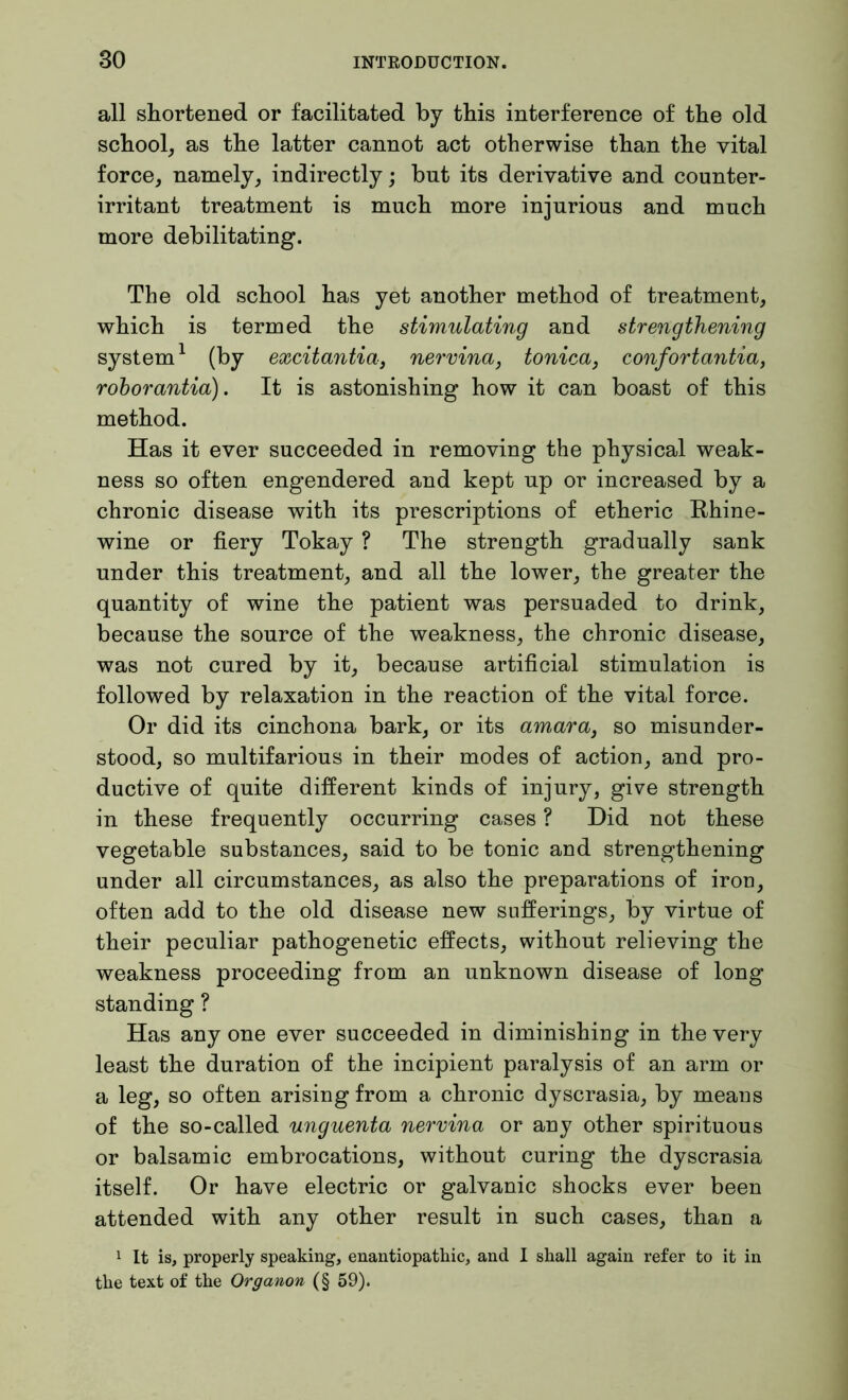 all shortened or facilitated by this interference of the old school, as the latter cannot act otherwise than the vital force, namely, indirectly; but its derivative and counter- irritant treatment is much more injurious and much more debilitating. The old school has yet another method of treatment, which is termed the stimulating and strengthening system1 (by excitantia, nervina, tonica} confortantia, roborantia). It is astonishing how it can boast of this method. Has it ever succeeded in removing the physical weak- ness so often engendered and kept np or increased by a chronic disease with its prescriptions of etheric Bhine- wine or fiery Tokay ? The strength gradually sank under this treatment, and all the lower, the greater the quantity of wine the patient was persuaded to drink, because the source of the weakness, the chronic disease, was not cured by it, because artificial stimulation is followed by relaxation in the reaction of the vital force. Or did its cinchona bark, or its amara} so misunder- stood, so multifarious in their modes of action, and pro- ductive of quite different kinds of injury, give strength in these frequently occurring cases ? Did not these vegetable substances, said to be tonic and strengthening under all circumstances, as also the preparations of iron, often add to the old disease new sufferings, by virtue of their peculiar pathogenetic effects, without relieving the weakness proceeding from an unknown disease of long standing ? Has anyone ever succeeded in diminishing in the very least the duration of the incipient paralysis of an arm or a leg, so often arising from a chronic dyscrasia, by means of the so-called unguenta nervina or any other spirituous or balsamic embrocations, without curing the dyscrasia itself. Or have electric or galvanic shocks ever been attended with any other result in such cases, than a 1 It is, properly speaking, enantiopathic, and I shall again refer to it in the text of the Organon (§ 59).
