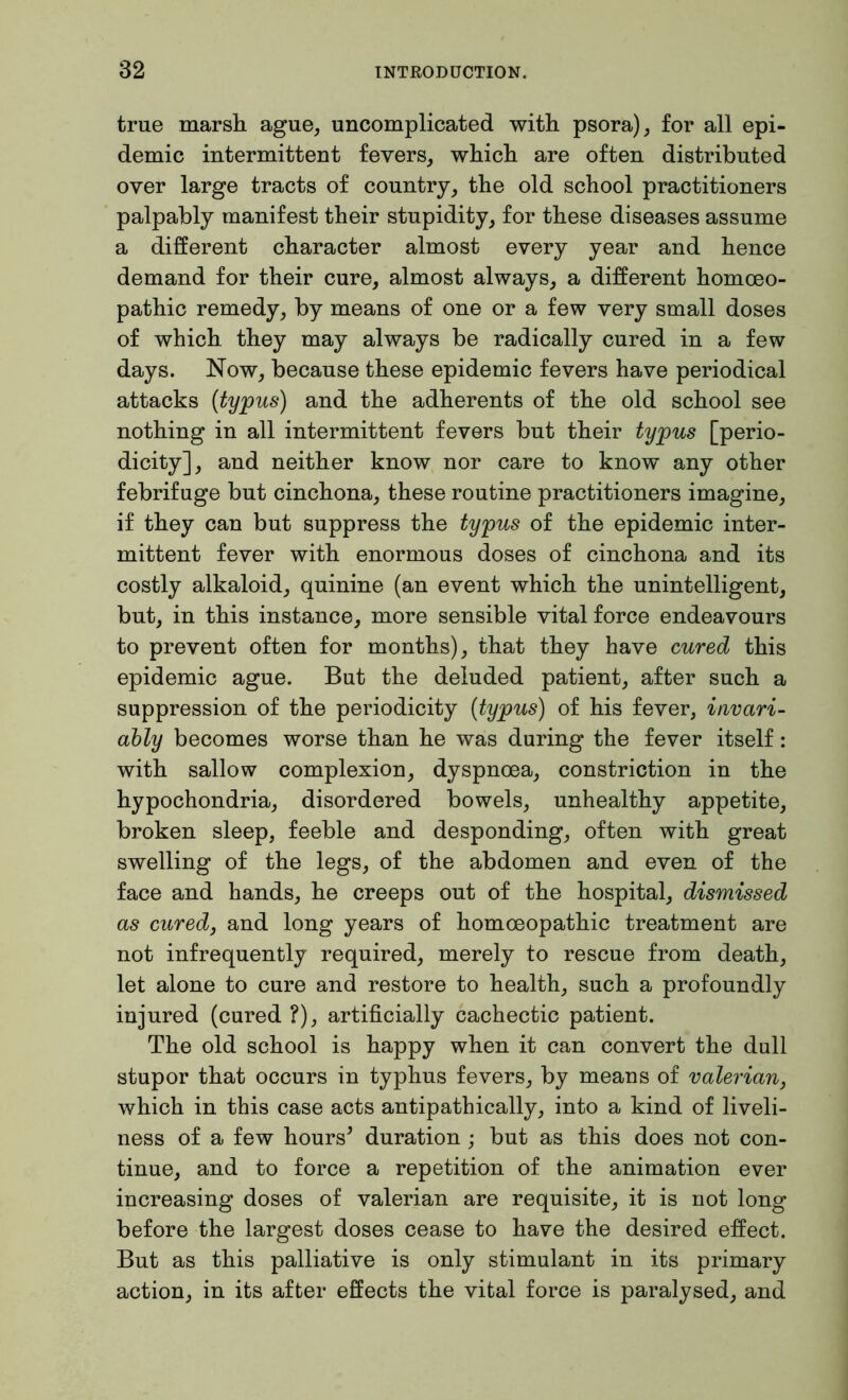 true marsh ague, uncomplicated with psora), for all epi- demic intermittent fevers, which are often distributed over large tracts of country, the old school practitioners palpably manifest their stupidity, for these diseases assume a different character almost every year and hence demand for their cure, almost always, a different homoeo- pathic remedy, by means of one or a few very small doses of which they may always be radically cured in a few days. Now, because these epidemic fevers have periodical attacks (typus) and the adherents of the old school see nothing in all intermittent fevers but their typus [perio- dicity], and neither know nor care to know any other febrifuge but cinchona, these routine practitioners imagine, if they can but suppress the typus of the epidemic inter- mittent fever with enormous doses of cinchona and its costly alkaloid, quinine (an event which the unintelligent, but, in this instance, more sensible vital force endeavours to prevent often for months), that they have cured this epidemic ague. But the deluded patient, after such a suppression of the periodicity (typus) of his fever, invari- ably becomes worse than he was during the fever itself: with sallow complexion, dyspnoea, constriction in the hypochondria, disordered bowels, unhealthy appetite, broken sleep, feeble and desponding, often with great swelling of the legs, of the abdomen and even of the face and hands, he creeps out of the hospital, dismissed as cured, and long years of homoeopathic treatment are not infrequently required, merely to rescue from death, let alone to cure and restore to health, such a profoundly injured (cured ?), artificially cachectic patient. The old school is happy when it can convert the dull stupor that occurs in typhus fevers, by means of valerian, which in this case acts antipathically, into a kind of liveli- ness of a few hours* duration; but as this does not con- tinue, and to force a repetition of the animation ever increasing doses of valerian are requisite, it is not long before the largest doses cease to have the desired effect. But as this palliative is only stimulant in its primary action, in its after effects the vital force is paralysed, and