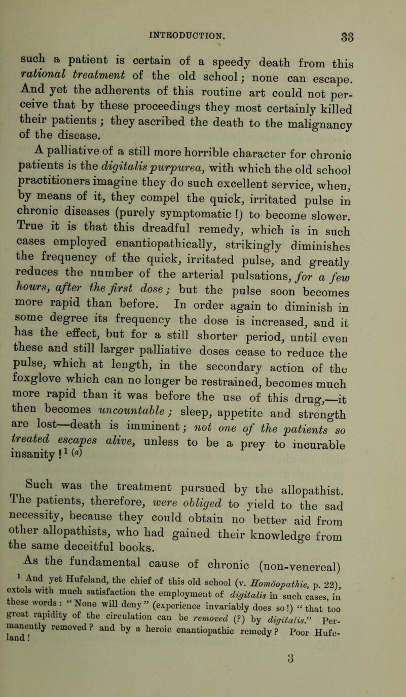 such a patient is certain of a speedy death from this rational treatment of the old school; none can escape. And yet the adherents of this routine art could not per- ceive that by these proceedings they most certainly killed their patients ; they ascribed the death to the malignancy of the disease. A palliative of a still more horrible character for chronic patients is the digitalis purpurea, with which the old school practitioners imagine they do such excellent service, when, by means of it, they compel the quick, irritated pulse in chronic diseases (purely symptomatic ! j to become slower. True it is that this dreadful remedy, which is in such cases employed enantiopathically, strikingly diminishes the frequency of the quick, irritated pulse, and greatly reduces the number of the arterial pulsations, for a few hours, after the first dose; but the pulse soon becomes more rapid than before. In order again to diminish in some degree its frequency the dose is increased, and it has the effect, but for a still shorter period, until even these and still larger palliative doses cease to reduce the pulse, which at length, in the secondary action of the foxglove which can no longer be restrained, becomes much more rapid than it was before the use of this drug,-—it then becomes uncountable; sleep, appetite and strength are lost—death is imminent; not one of the patients so treated escapes alive, unless to be a prey to incurable insanity!1 (fl) Such was the treatment pursued by the allopathist. The patients, therefore, were obliged to yield to the sad necessity, because they could obtain no better aid from other allopathists, who had gained their knowledge from the same deceitful books. As the fundamental cause of chronic (non-venereal) 1 And yet Hufeland, the chief of this old school (v. Homöopathie, p. 22) extols with much satisfaction the employment of digitalis in such cases, in these words: “None will deny” (experience invariably does so!) «that too great rapidity of the circulation can be removed (?) by digitalis ” Per- manently removed ? and by a heroic enantiopathic remedy ? Poor Hufe- 3