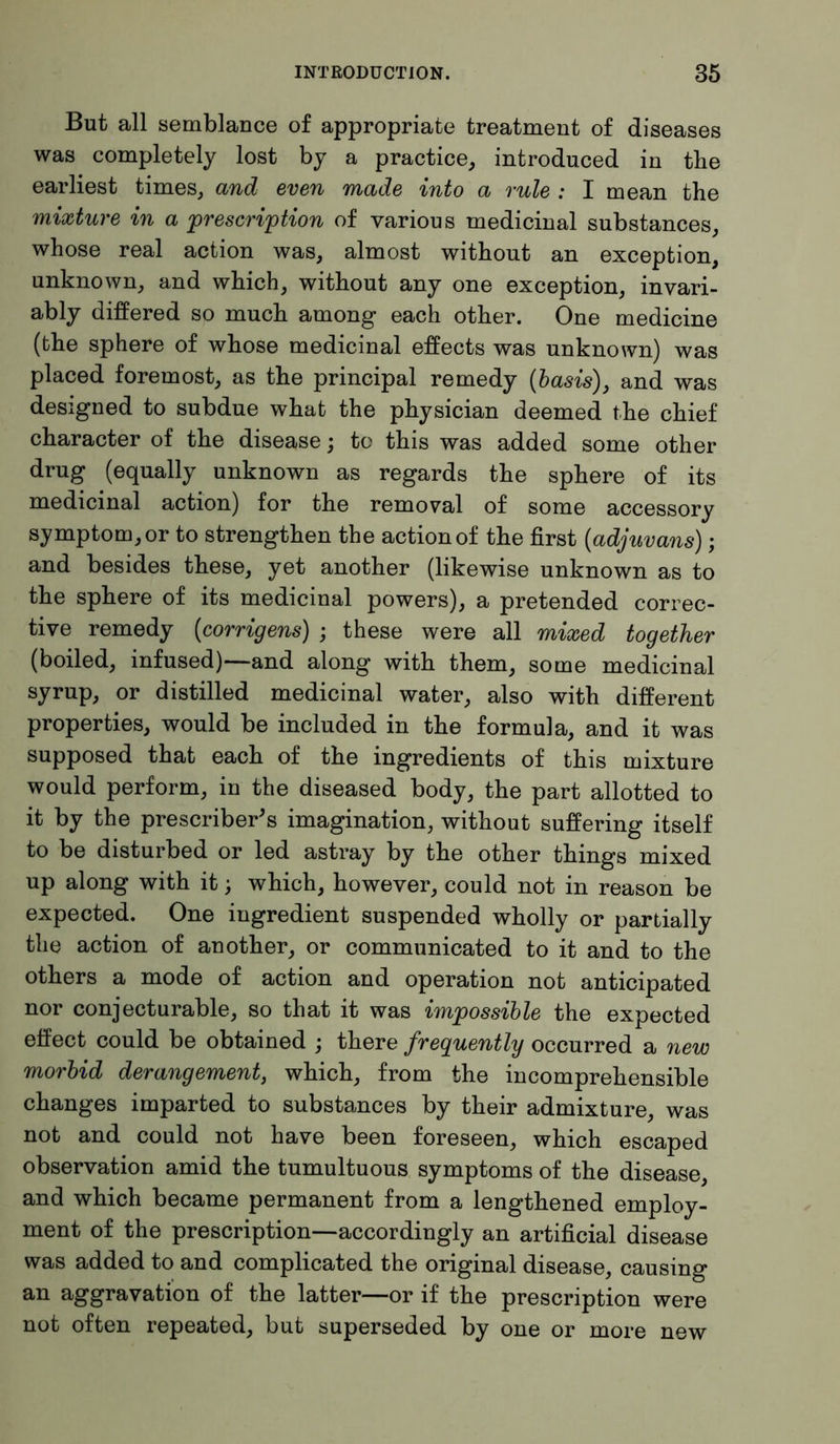 But all semblance of appropriate treatment of diseases was completely lost by a practice, introduced in the earliest times, and even made into a rule : I mean the mixture in a prescription of various medicinal substances, whose real action was, almost without an exception, unknown, and which, without any one exception, invari- ably differed so much among each other. One medicine (the sphere of whose medicinal effects was unknown) was placed foremost, as the principal remedy (basis), and was designed to subdue what the physician deemed the chief character of the disease; to this was added some other drug (equally unknown as regards the sphere of its medicinal action) for the removal of some accessory symptom, or to strengthen the action of the first (adjuvans); and besides these, yet another (likewise unknown as to the sphere of its medicinal powers), a pretended correc- tive remedy (corrigens) ; these were all mixed together (boiled, infused)—and along with them, some medicinal syrup, or distilled medicinal water, also with different properties, would be included in the formula, and it was supposed that each of the ingredients of this mixture would perform, in the diseased body, the part allotted to it by the prescribed imagination, without suffering itself to be disturbed or led astray by the other things mixed up along with it; which, however, could not in reason be expected. One ingredient suspended wholly or partially the action of another, or communicated to it and to the others a mode of action and operation not anticipated nor conjecturable, so that it was impossible the expected effect could be obtained ; there frequently occurred a new morbid derangement, which, from the incomprehensible changes imparted to substances by their admixture, was not and could not have been foreseen, which escaped observation amid the tumultuous symptoms of the disease, and which became permanent from a lengthened employ- ment of the prescription—accordingly an artificial disease was added to and complicated the original disease, causing an aggravation of the latter—or if the prescription were not often repeated, but superseded by one or more new