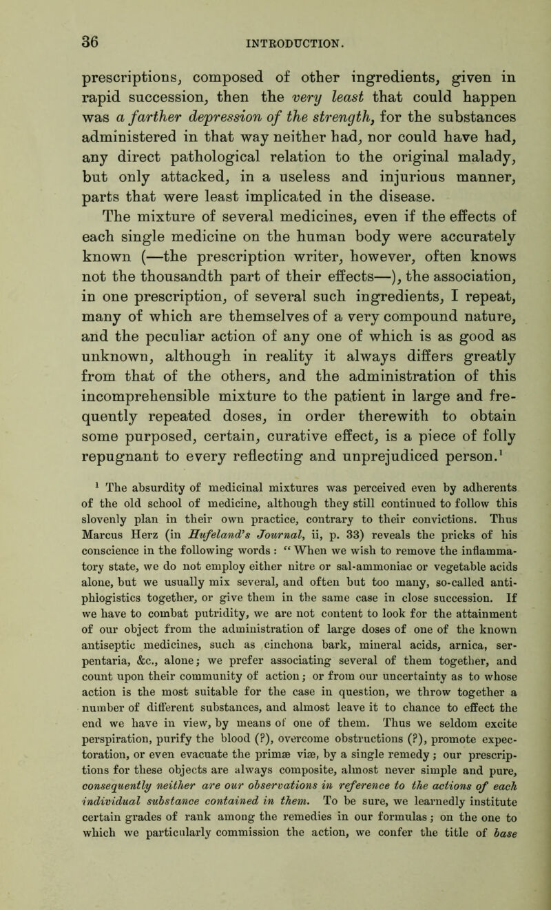 prescriptions, composed of other ingredients, given in rapid succession, then the very least that could happen was a farther depression of the strength} for the substances administered in that way neither had, nor could have had, any direct pathological relation to the original malady, but only attacked, in a useless and injurious manner, parts that were least implicated in the disease. The mixture of several medicines, even if the effects of each single medicine on the human body were accurately known (—the prescription writer, however, often knows not the thousandth part of their effects—), the association, in one prescription, of several such ingredients, I repeat, many of which are themselves of a very compound nature, and the peculiar action of any one of which is as good as unknown, although in reality it always differs greatly from that of the others, and the administration of this incomprehensible mixture to the patient in large and fre- quently repeated doses, in order therewith to obtain some purposed, certain, curative effect, is a piece of folly repugnant to every reflecting and unprejudiced person.1 1 The absurdity of medicinal mixtures was perceived even by adherents of the old school of medicine, although they still continued to follow this slovenly plan in their own practice, contrary to their convictions. Thus Marcus Herz (in Hufeland’s Journal, ii, p. 33) reveals the pricks of his conscience in the following words : “ When we wish to remove the inflamma- tory state, we do not employ either nitre or sal-ammoniac or vegetable acids alone, but we usually mix several, and often but too many, so-called anti- phiogistics together, or give them in the same case in close succession. If we have to combat putridity, we are not content to look for the attainment of our object from the administration of large doses of one of the known antiseptic medicines, such as cinchona bark, mineral acids, arnica, ser- pentaria, &c., alone; we prefer associating several of them together, and count upon their community of action; or from our uncertainty as to whose action is the most suitable for the case in question, we throw together a number of different substances, and almost leave it to chance to effect the end we have in view, by means of one of them. Thus we seldom excite perspiration, purify the blood (?), overcome obstructions (?), promote expec- toration, or even evacuate the primae viae, by a single remedy; our prescrip- tions for these objects are always composite, almost never simple and pure, consequently neither are our observations in reference to the actions of each individual substance contained in them. To be sure, we learnedly institute certain grades of rank among the remedies in our formulas; on the one to which we particularly commission the action, we confer the title of base
