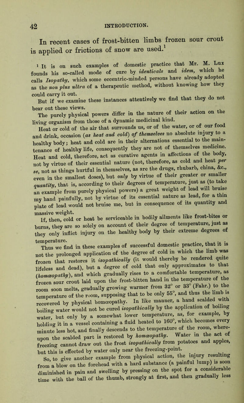 In recent cases of frost-bitten limbs frozen sour crout is applied or frictions of snow are used. 1 It is on such examples of domestic practice that Mr. M. Lux founds his so-called mode of cure by identicals and idem, which he calls Isopathy, which some eccentric-minded persons have already adopted as the nonplus ultra of a therapeutic method, without knowing how they could carry it out. But if we examine these instances attentively we find that they do not bear out these views. . ,, The purely physical powers differ in the nature of their action on the living organism from those of a dynamic medicinal kind. Heat or cold of the air that surrounds us, or of the water, or of our food and drink, occasion (as heat and cold) of themselves no absolute injury to a healthy body; heat and cold are in their alternations essential to the main- tenance of healthy life, consequently they are not of themselves medicine. Heat and cold, therefore, act as curative agents in affections of the body, not by virtue of their essential nature (not, therefore, as cold and heat per se not as things hurtful in themselves, as are the drugs, rhubarb, china, &c., even in the smallest doses), but only by virtue of their greater or smaller quantity, that is, according to their degrees of temperature just as to take an example from purely physical powers) a great weight of lead will bruise my hand painfully, not by virtue of its essential nature as lead, for a thin plate of lead would not bruise me, but in consequence of its quantity and massive weight. If then cold or heat be serviceable in bodily ailments like frost-bites or burns they are so solely on account of their degree of temperature, just as they only inflict injury on the healthy body by their extreme degrees of tG Thus^Tfind in these examples of successful domestic practice, that it is not the prolonged application of the degree of cold in which the limb was frozen that restores it isopathically (it would thereby be rendered qui e lifeless and dead), but a degree of cold that only approximates to that (homoeopathy), and which gradually rises to a comfortable temperature, as frozen sour crout laid upon the frost-bitten hand in the temperature of the room soon melts, gradually growing warmer from 32 or 33 (Fahr.) to the temperature of the room, supposing that to be only 55 , and thus the limb is recovered by physical homoeopathy. In like manner, a hand scalded with boiling water would not be cured isopathically by the application of boiling water but only by a somewhat lower temperature, as, for example, by holding it in a vessel containing a fluid heated to 160°, which becomes every minute less hot, and finally descends to the temperature of the room, where- upon the scalded part is restored by homoeopathy. Water in the act of freezing cannot draw out the frost isopathically from potatoes and apples, but this is effected by water only near the freezing-point. So to give another example from physical action, the injury resulting from’a blow on the forehead with a hard substance (a painful lump) is soon diminished in pain and swelling by pressing on the spot for a considerable time with the ball of the thumb, strongly at first, and then gradually less