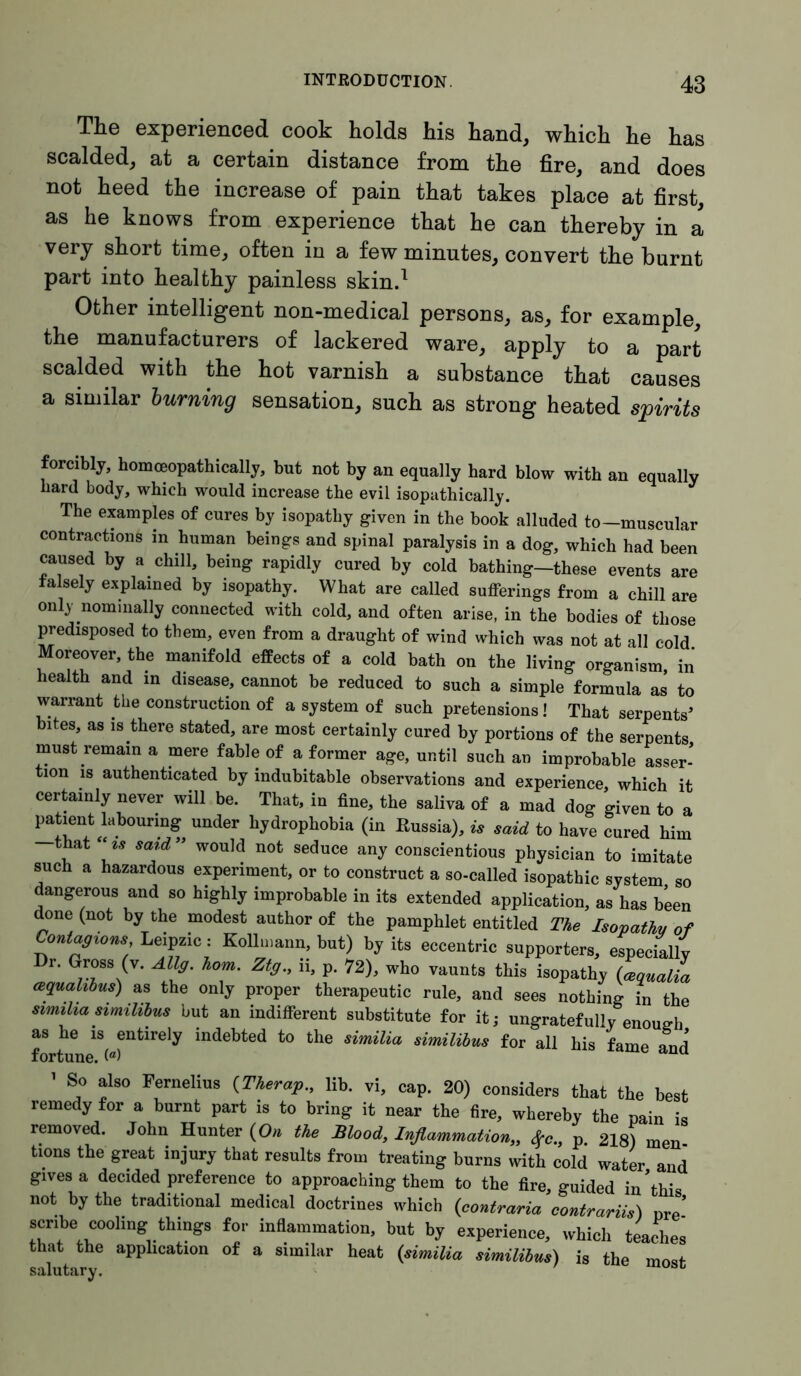The experienced cook holds his hand, which he has scalded, at a certain distance from the fire, and does not heed the increase of pain that takes place at first, as he knows from experience that he can thereby in a very short time, often in a few minutes, convert the burnt part into healthy painless skin.1 Other intelligent non-medical persons, as, for example, the manufacturers of lackered ware, apply to a part scalded with the hot varnish a substance that causes a similar burning sensation, such as strong heated spirits forcibly, homceopathically, but not by an equally hard blow with an equally hard body, which would increase the evil isopathically. The examples of cures by isopathy given in the book alluded to-muscular contractions m human beings and spinal paralysis in a dog, which had been caused by a chill, being rapidly cured by cold bathing-these events are falsely explained by isopathy. What are called sufferings from a chill are only nominally connected with cold, and often arise, in the bodies of those predisposed to them, even from a draught of wind which was not at all cold Moreover, the manifold effects of a cold bath on the living organism, in health and in disease, cannot be reduced to such a simple formula as to warrant the construction of a system of such pretensions! That serpents’ bites, as is there stated, are most certainly cured by portions of the serpents must remain a mere fable of a former age, until such an improbable asser- tion is authenticated by indubitable observations and experience, which it certainly never will be. That, in fine, the saliva of a mad dog given to a patient labouring under hydrophobia (in Russia), is said to have cured him that “is said” would not seduce any conscientious physician to imitate such a hazardous experiment, or to construct a so-called isopathic system so dangerous and so highly improbable in its extended application, as has been done (not by the modest author of the pamphlet entitled The Isopathy of Contagions Le.pzic: Kollmann, but) by its eccentric supporters, especially Dr. Gross (v. Allg. horn. Ztg., ii, p. 72), who vaunts this isopathy Uaualia aqualibus) as the only proper therapeutic rule, and sees nothing in the similia similibus but an indifferent substitute for it; ungratefully enoueh as he is entirely indebted to the similia similibus for all his fame and fortune. («> ’ So also Fernelius (Therap., lib. vi, cap. 20) considers that the best remedy for a burnt part is to bring it near the fire, whereby the pain is removed. John Hunter (On the Blood, Inflammation,, Sfc., p. 218) men tions the great injury that results from treating burns with cold water and gives a decided preference to approaching them to the fire, guided in’this not by the traditional medical doctrines which (contraria contrariis) Dre’ scribe cooling things for inflammation, but by experience, which teaches that the application of a similar heat (similia similibus) is the most salutary.