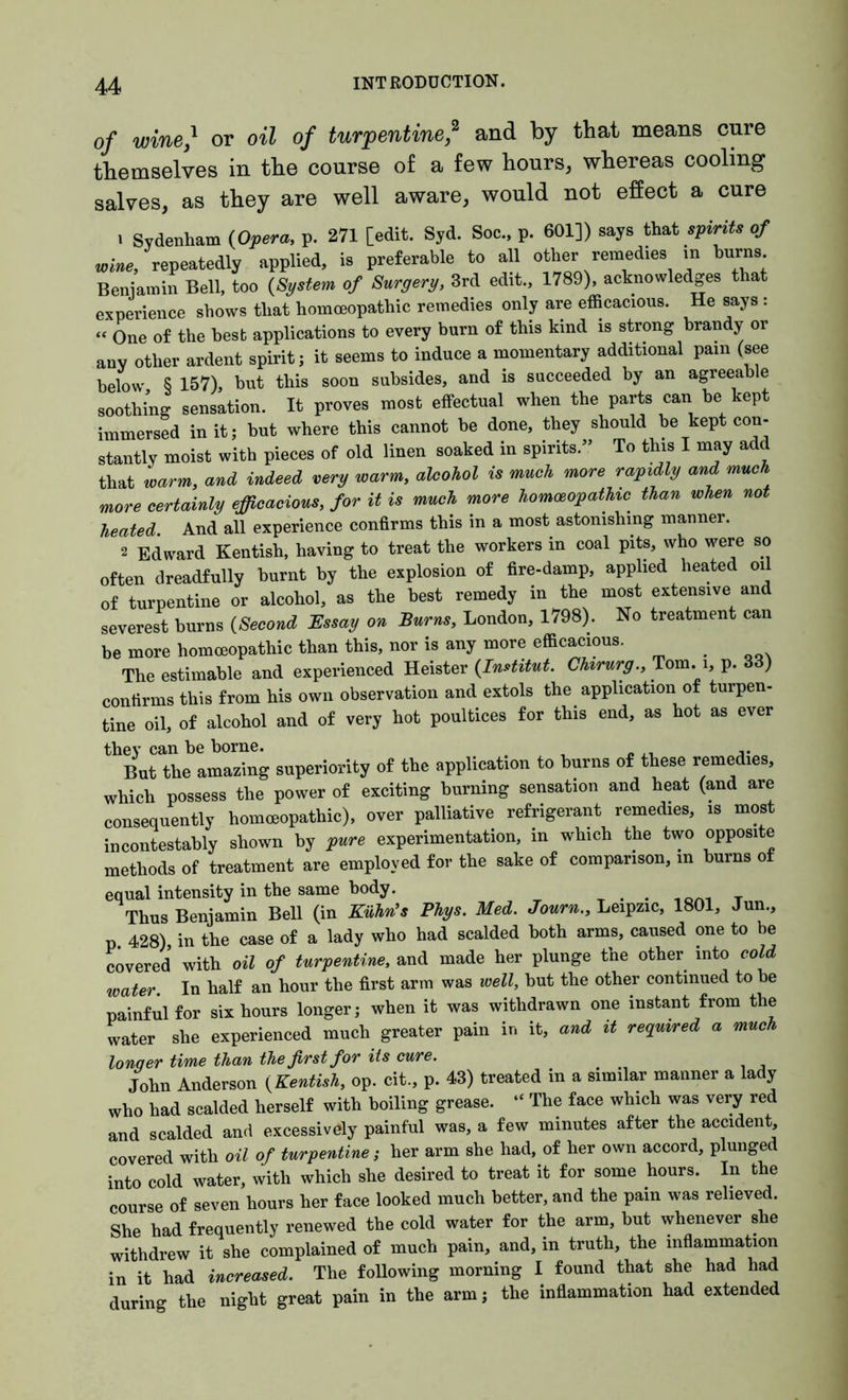 of wine,1 or oil of turpentine * and by that means cure themselves in the course of a few hours, whereas cooling salves, as they are well aware, would not effect a cure 1 Sydenham (Opera, p. 271 [edit. Syd. Soc., p. 601]) says that spirits of wine, repeatedly applied, is preferable to all other remedies m burns. Beniamin Bell, too (System of Surgery, 3rd edit., 1789), acknowledges that experience shows that homoeopathic remedies only are efficacious. He says : “ One of the best applications to every burn of this kind is strong brandy or any other ardent spirit; it seems to induce a momentary additional pain (see below § 157), hut this soon subsides, and is succeeded by an agreeable soothing sensation. It proves most effectual when the parts can be kept immersed in it; but where this cannot be done, they should be kept con- stantly moist with pieces of old linen soaked in spirits.” To this I may add that warm, and indeed very warm, alcohol is much more rapidly and much more certainly efficacious, for it is much more homoeopathic^ than when not heated And all experience confirms this in a most astonishing manner. 2 Edward Kentish, having to treat the workers in coal pits, who were so often dreadfully burnt by the explosion of fire-damp, applied heated oi of turpentine or alcohol, as the best remedy in the most extensive and severest burns (Second Essay on Burns, London, 1798). No treatment can be more homoeopathic than this, nor is any more efficacious. The estimable and experienced Heister (Institut. Chirurg., Tom. i, p. 33) confirms this from his own observation and extols the application of turpen- tine oil, of alcohol and of very hot poultices for this end, as hot as ever they can be borne. But the amazing superiority of the application to burns of these remedies, which possess the power of exciting burning sensation and heat (and are consequently homoeopathic), over palliative refrigerant remedies, is most incontestably shown by pure experimentation, in which the two opposite methods of treatment are employed for the sake of comparison, m burns of equal intensity in the same body. . . Thus Benjamin Bell (in Kuhn’s Phys. Med. Journ., Leipzic, 1801, Jun., p 428), in the case of a lady who had scalded both arms, caused one to be covered with oil of turpentine, and made her plunge the other into cold water. In half an hour the first arm was well, but the other continued to he painful for six hours longer; when it was withdrawn one instant from the water she experienced much greater pain in it, and it required a much lonqer time than the first for its cure. John Anderson (Kentish, op. cit., p. 43) treated in a similar manner a lady who had scalded herself with boiling grease. “ The face which was very red and scalded and excessively painful was, a few minutes after the accident, covered with oil of turpentine; her arm she had, of her own accord, plunged into cold water, with which she desired to treat it for some hours. In the course of seven hours her face looked much better, and the pain was relieved. She had frequently renewed the cold water for the arm, but whenever she withdrew it she complained of much pain, and, in truth, the inflammation in it had increased. The following morning I found that she had had during the night great pain in the arm; the inflammation had extended