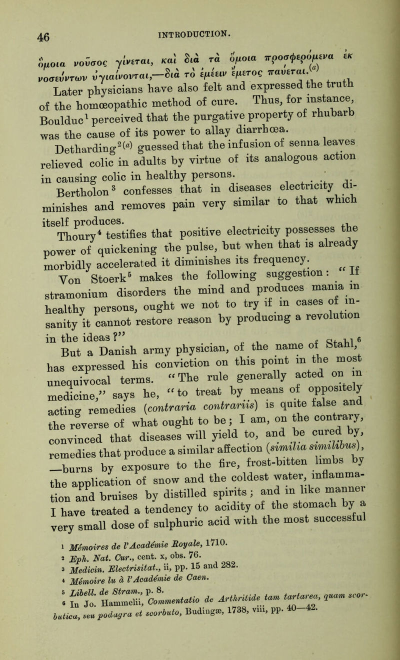 ouoia vowffoe yivirai, K«1 r« o^a rrpo^po^a « vomvvtwv vyialvovrai, 8ia to tphiv e/isroe naveTai. Later physicians have also felt and expressed the truth of the homoeopathic method of cure. Thus, for instance Boulduc1 perceived that the purgative property of rhubarb was the cause of its power to allay diarrhoea. Detharding2« guessed that the infusion of senna leaves relieved colic in adults by virtue of its analogous action in causing colic in healthy persons. ,. Bertholon8 confesses that in diseases electricity di- minishes and removes pain very similar to that which itself produces. , Thoury4 testifies that positive electricity possesses the power of quickening the pulse, but when that is already morbidly accelerated it diminishes its frequency. ^ Yon Stoerk5 makes the following suggestion: stramonium disorders the mind and produces mania in healthy persons, ought we not to try if in cases °fin- sanity it cannot restore reason by producing a revolution in the ideas ?” . r qj.^1 6 But a Danish army physician, of the name of bta , has expressed his conviction on this pomt m the most unequivocal terms. “The rule generally acted on n medicine/’ says he, “to treat by means of oppositely acting remedies (contrario, contrarns) is quite false and the reverse of what ought to be; I am, on the contrary, convinced that diseases will yield to, and be cured by, remedies that produce a similar affection (sirmha simthbus), -burns by exposure to the fire, frost-bitten limbs by the application of snow and the coldest water inflamma- tion and bruises by distilled spirits; and m like manner I have treated a tendency to acidity of the stomac y very small dose of sulphuric acid with the most successful 1 Memoires de l’Acade'mie Royale, 1710. 2 Eph. Nat. Cur., cent, x, obs. 76. 3 Medicin. Electrisitat., ii, pp. 15 and 282. 4 Memoire ln d VAcademie de Caen. \ ut. Hammdii» ^Commentatio de AHkritide tarn tariarea, quam scar- bJa, Zj.oda.ra et ecoriuto, Buding*, 1738, vm, pp. 40-42.