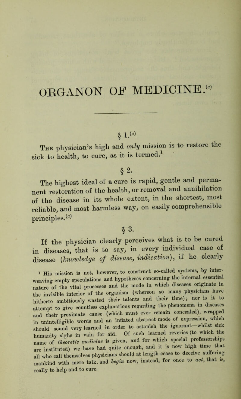 ORGANON OF MEDICINE.w § i-w The physician's high and only mission is to restore the sick to health, to cure, as it is termed. §2. The highest ideal of a cure is rapid, gentle and perma- nent restoration of the health, or removal and annihilation of the disease in its whole extent, in the shortest, most reliable, and most harmless way, on easily comprehensible principles.^ § 3. If the physician clearly perceives what is to be cured in diseases, that is to say, in. every individual case of disease (knowledge of disease, indication), if he clearly 1 His mission is not, however, to construct so-called systems, by inter- weaving empty speculations and hypotheses concerning the internal essential nature of the vital processes and the mode in which diseases originate in the invisible interior of the organism (whereon so many physicians have hitherto ambitiously wasted their talents and their time); nor is it to attempt to give countless explanations regarding the phenomena in diseases and their proximate cause (which must ever remain concealed), wrapped in unintelligible words and an inflated abstract mode of expression, which should sound very learned in order to astonish the ignorant-whilst sick humanity sighs in vain for aid. Of such learned reveries (to which the name of theoretic medicine is given, and for which special professorships are instituted) we have had quite enough, and it is now high time that all who call themselves physicians should at length cease to deceive suffering mankind with mere talk, and begin now, instead, for once to act, that is, really to help and to cure.