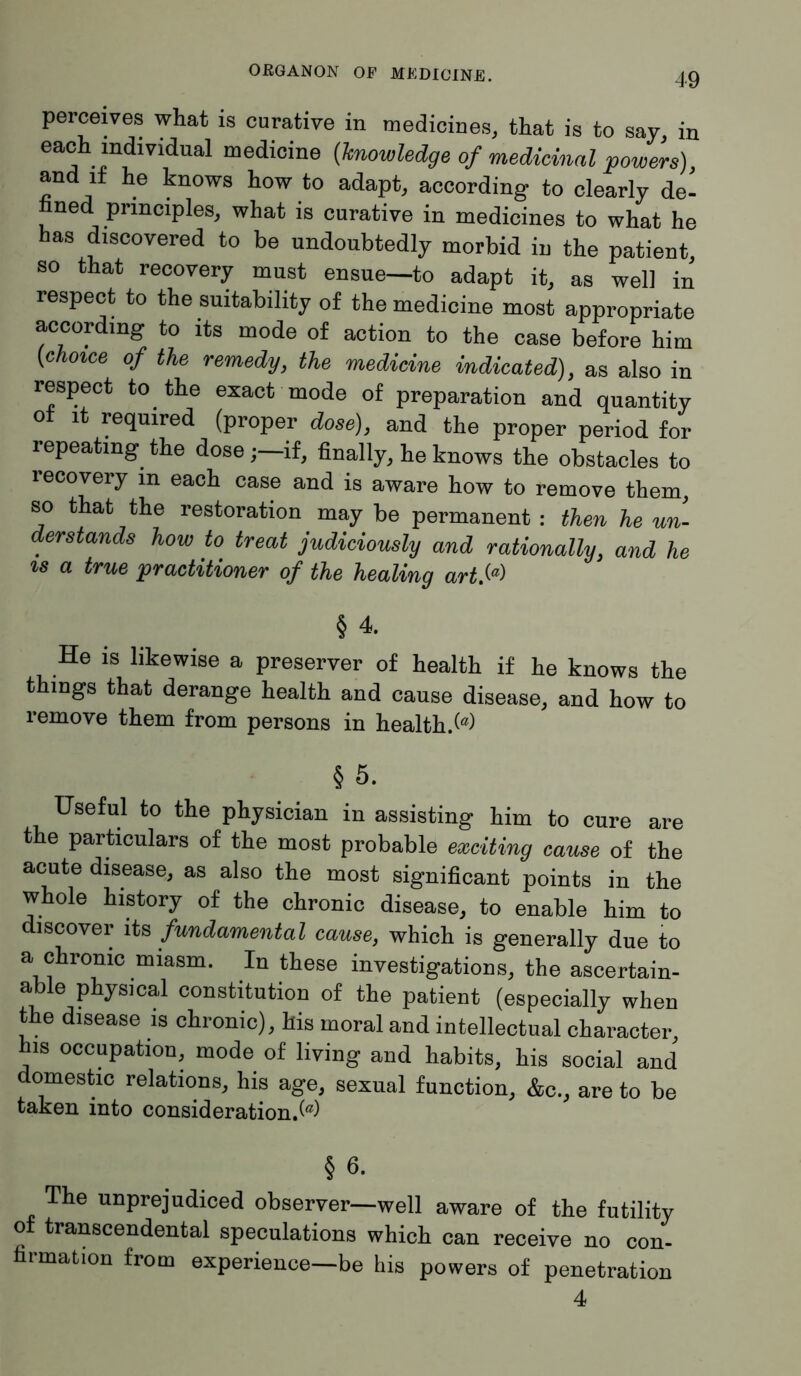 perceives what is curative in medicines, that is to say, in each individuai medicine (knowledge of medicinal powers) and it he knows how to adapt, according to clearly de- nned principles, what is curative in medicines to what he has discovered to be undoubtedly morbid in the patient so that recovery must ensue—to adapt it, as well in respect to the suitability of the medicine most appropriate according to its mode of action to the case before him [choice of the remedy, the medicine indicated), as also in respect to the exact mode of preparation and quantity of it required (proper dose), and the proper period for repeating the doseif, finally, he knows the obstacles to recovery in each case and is aware how to remove them, so that the restoration may be permanent : then he un- derstands how to treat judiciously and rationally, and he is a true practitioner of the healing artSa> § 4. He is likewise a preserver of health if he knows the things that derange health and cause disease, and how to remove them from persons in health/05) §5. Useful to the physician in assisting him to cure are the particulars of the most probable exciting cause of the acute disease, as also the most significant points in the whole history of the chronic disease, to enable him to discover its fundamental cause, which is generally due to a chrome miasm. In these investigations, the ascertain- able physical constitution of the patient (especially when the disease is chronic), his moral and intellectual character his occupation, mode of living and habits, his social and domestic relations, his age, sexual function, &c., are to be taken into consideration/05) § 6. The unprejudiced observer—well aware of the futility of transcendental speculations which can receive no con- firmation from experience—be his powers of penetration 4