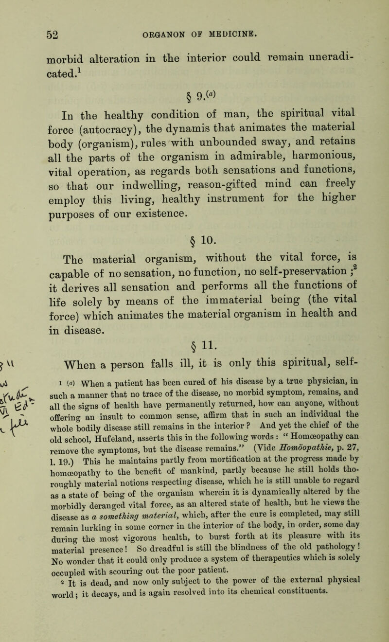 morbid alteration in the interior could remain uneradi- cated.1 § 9.W In the healthy condition of man, the spiritual vital force (autocracy), the dynamis that animates the material body (organism), rules with unbounded sway, and retains all the parts of the organism in admirable, harmonious, vital operation, as regards both sensations and functions, so that our indwelling, reason-gifted mind can freely employ this living, healthy instrument for the higher purposes of our existence. § io. The material organism, without the vital force, is capable of no sensation, no function, no self-preservation ;2 it derives all sensation and performs all the functions of life solely by means of the immaterial being (the vital force) which animates the material organism in health and in disease. § n. When a person falls ill, it is only this spiritual, self- 1 («) When a patient has been cured of his disease by a true physician, in such a manner that no trace of the disease, no morbid symptom, remains, and all the signs of health have permanently returned, how can anyone, without offering an insult to common sense, affirm that in such an individual the whole bodily disease still remains in the interior ? And yet the chief of the old school, Hufeland, asserts this in the following words : “ Homoeopathy can remove the symptoms, but the disease remains.” (Vide Homöopathie, p. 27, 1. 19.) This he maintains partly from mortification at the progress made by homoeopathy to the benefit of mankind, partly because he still holds tho- roughly material notions respecting disease, which he is still unable to regard as a state of being of the organism wherein it is dynamically altered by the morbidly deranged vital force, as an altered state of health, but he views the disease as a something material, which, after the cure is completed, may still remain lurking in some corner in the interior of the body, in order, some day during the most vigorous health, to burst forth at its pleasure with its material presence! So dreadful is still the blindness of the old pathology ! No wonder that it could only produce a system of therapeutics which is solely occupied with scouring out the poor patient. 2 It is dead, and now only subject to the power of the external physical world; it decays, and is again resolved into its chemical constituents.