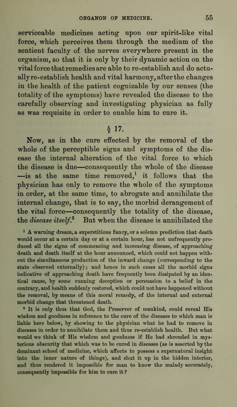 serviceable medicines acting upon our spirit-like vital force, which perceives them through the medium of the sentient faculty of the nerves everywhere present in the organism, so that it is only by their dynamic action on the vital force that remedi es are able to re-establish and do actu- ally re-establish health and vital harmony, after the changes in the health of the patient cognizable by our senses (the totality of the symptoms) have revealed the disease to the carefully observing and investigating physician as fully as was requisite in order to enable him to cure it. § 17. Now, as in the cure effected by the removal of the whole of the perceptible signs and symptoms of the dis- ease the internal alteration of the vital force to which the disease is due—consequently the whole of the disease —is at the same time removed,1 it follows that the physician has only to remove the whole of the symptoms in order, at the same time, to abrogate and annihilate the internal change, that is to say, the morbid derangement of the vital force—consequently the totality of the disease, the disease itself? But when the disease is annihilated the 1 A warning dream, a superstitious fancy, or a solemn prediction that death would occur at a certain day or at a certain hour, has not unfrequently pro- duced all the signs of commencing and increasing disease, of approaching death and death itself at the hour announced, which could not happen with- out the simultaneous production of the inward change (corresponding to the state observed externally); and hence in such cases all the morbid signs indicative of approaching death have frequently been dissipated by an iden- tical cause, by some cunning deception or persuasion to a belief in the contrary, and health suddenly restored, which could not have happened without the removal, by means of this moral remedy, of the internal and external morbid change that threatened death. 2 It is only thus that God, the Preserver of mankind, could reveal His wisdom and goodness in reference to the cure of the diseases to which man is liable here below, by showing to the physician what he had to remove in diseases in order to annihilate them and thus re-establish health. But what would we think of His wisdom and goodness if He had shrouded in mys- terious obscurity that which was to be cured in diseases (as is asserted by the dominant school of medicine, which affects to possess a supernatural insight into the inner nature of things), and shut it up in the hidden interior, and thus rendered it impossible for man to know the malady accurately, consequently impossible for him to cure it P