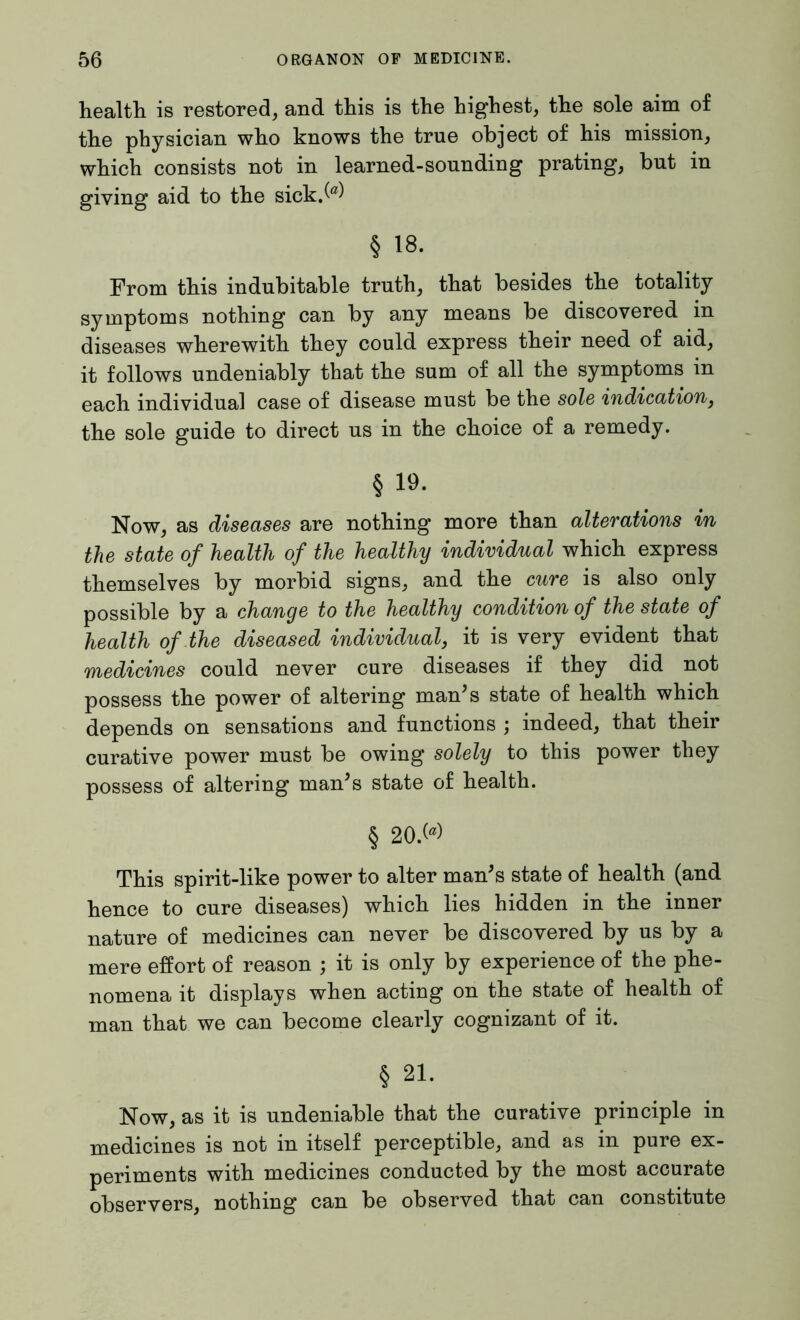 health is restored, and this is the highest, the sole aim of the physician who knows the true object of his mission, which consists not in learned-sounding prating, but in giving aid to the sick.M § 18. From this indubitable truth, that besides the totality symptoms nothing can by any means be discovered in diseases wherewith they could express their need of aid, it follows undeniably that the sum of all the symptoms in each individual case of disease must be the sole indication, the sole guide to direct us in the choice of a remedy. § 19. Now, as diseases are nothing more than alterations in the state of health of the healthy individual which express themselves by morbid signs, and the cure is also only possible by a change to the healthy condition of the state of health of the diseased individual, it is very evident that medicines could never cure diseases if they did not possess the power of altering man’s state of health which depends on sensations and functions ; indeed, that their curative power must be owing solely to this power they possess of altering man’s state of health. § 20>> This spirit-like power to alter man’s state of health (and hence to cure diseases) which lies hidden in the inner nature of medicines can never be discovered by us by a mere effort of reason ; it is only by experience of the phe- nomena it displays when acting on the state of health of man that we can become clearly cognizant of it. § 21. Now, as it is undeniable that the curative principle in medicines is not in itself perceptible, and as in pure ex- periments with medicines conducted by the most accurate observers, nothing can be observed that can constitute