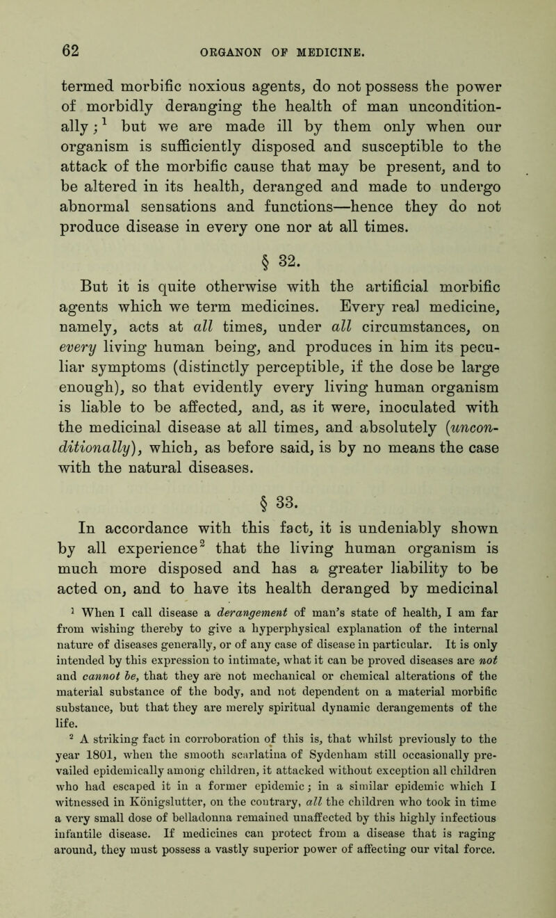 termed morbific noxious agents, do not possess the power of morbidly deranging the health of man uncondition- ally ;1 but we are made ill by them only when our organism is sufficiently disposed and susceptible to the attack of the morbific cause that may be present, and to be altered in its health, deranged and made to undergo abnormal sensations and functions—hence they do not produce disease in every one nor at all times. § 32. But it is quite otherwise with the artificial morbific agents which we term medicines. Every real medicine, namely, acts at all times, under all circumstances, on every living human being, and produces in him its pecu- liar symptoms (distinctly perceptible, if the dose be large enough), so that evidently every living human organism is liable to be affected, and, as it were, inoculated with the medicinal disease at all times, and absolutely {uncon- ditionally) , which, as before said, is by no means the case with the natural diseases. § 33. In accordance with this fact, it is undeniably shown by all experience2 that the living human organism is much more disposed and has a greater liability to be acted on, and to have its health deranged by medicinal 1 When I call disease a derangement of man’s state of health, I am far from wishing thereby to give a hyperphysical explanation of the internal nature of diseases generally, or of any case of disease in particular. It is only intended hy this expression to intimate, what it can he proved diseases are not and cannot be, that they are not mechanical or chemical alterations of the material substance of the body, and not dependent on a material morbific substance, but that they are merely spiritual dynamic derangements of the life. 2 A striking fact in corroboration of this is, that whilst previously to the year 1801, when the smooth scarlatina of Sydenham still occasionally pre- vailed epidemically among children, it attacked without exception all children who had escaped it in a former epidemic; in a similar epidemic which I witnessed in Königslutter, on the contrary, all the children who took in time a very small dose of belladonna remained unaffected by this highly infectious infantile disease. If medicines can protect from a disease that is raging around, they must possess a vastly superior power of affecting our vital force.