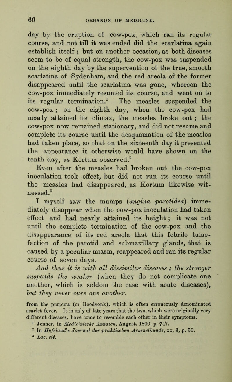day by the eruption of cow-pox, which ran its regular course, and not till it was ended did the scarlatina again establish itself ; but on another occasion, as both diseases seem to be of equal strength, the cow-pox was suspended on the eighth day by the supervention of the true, smooth scarlatina of Sydenham, and the red areola of the former disappeared until the scarlatina was gone, whereon the cow-pox immediately resumed its course, and went on to its regular termination.1 The measles suspended the cow-pox; on the eighth day, when the cow-pox had nearly attained its climax, the measles broke out; the cow-pox now remained stationary, and did not resume and complete its course until the desquamation of the measles had taken place, so that on the sixteenth day it presented the appearance it otherwise would have shown on the tenth day, as Kortum observed.2 Even after the measles had broken out the cow-pox inoculation took effect, but did not run its course until the measles had disappeared, as Kortum likewise wit- nessed.3 I myself saw the mumps (angina parotidea) imme- diately disappear when the cow-pox inoculation had taken effect and had nearly attained its height; it was not until the complete termination of the cow-pox and the disappearance of its red areola that this febrile tume- faction of the parotid and submaxillary glands, that is caused by a peculiar miasm, reappeared and ran its regular course of seven days. And thus it is with all dissimilar diseases ; the stronger suspends the weaker (when they do not complicate one another, which is seldom the case with acute diseases), but they never cure one another. from the purpura (or Roodvonk), which is often erroneously denominated scarlet fever. It is only of late years that the two, which were originally very different diseases, have come to resemble each other in their symptoms. 1 Jenner, in Medicinische Annalen, August, 1800, p. 747. 2 In Hufeland’s Journal der praktischen Arzeneikunde, xx, 3, p. 50. 3 Loc. cit,