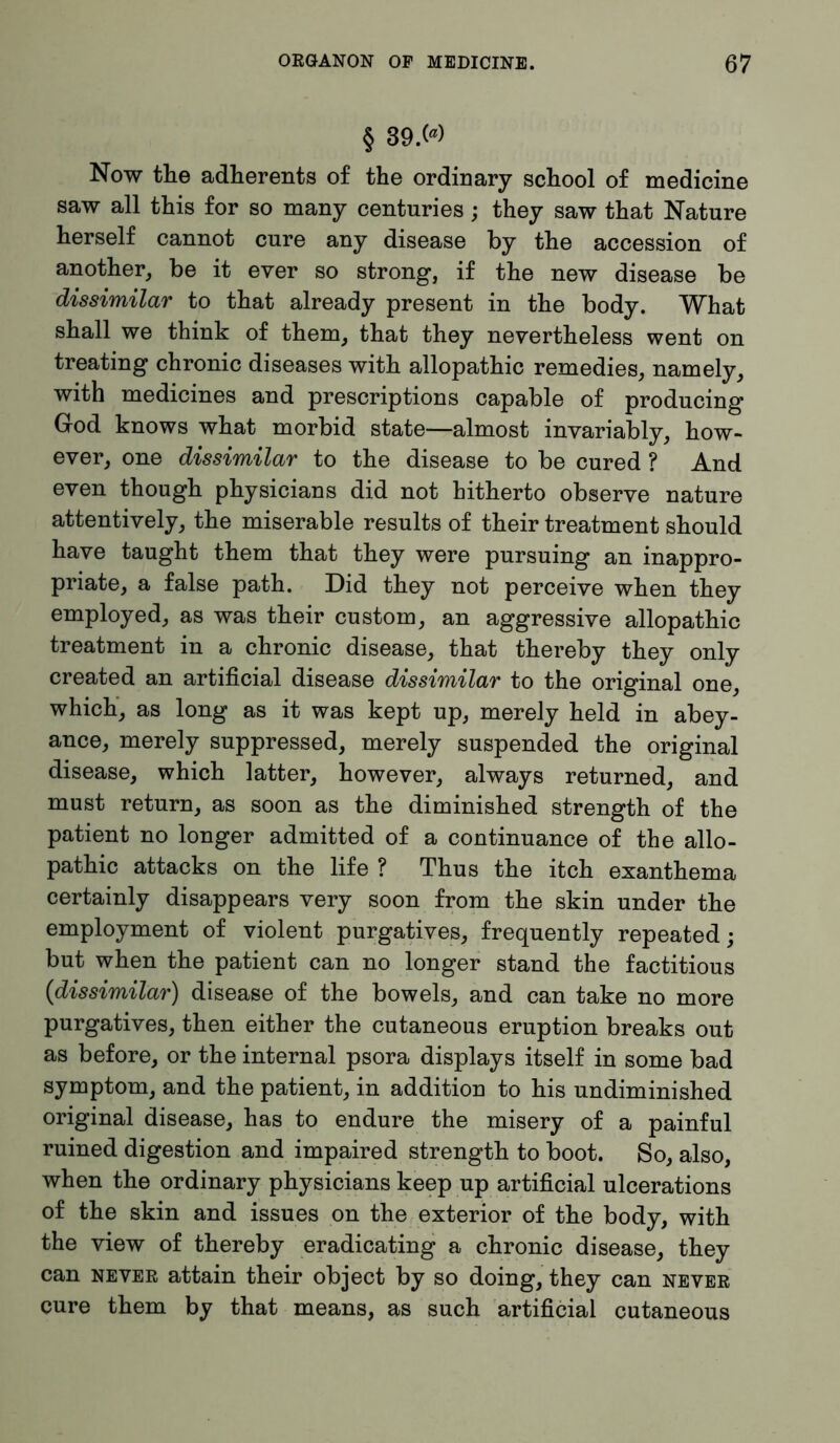 § 39>> Now the adherents of the ordinary school of medicine saw all this for so many centuries; they saw that Nature herself cannot cure any disease by the accession of another, be it ever so strong, if the new disease be dissimilar to that already present in the body. What shall we think of them, that they nevertheless went on treating chronic diseases with allopathic remedies, namely, with medicines and prescriptions capable of producing God knows what morbid state—almost invariably, how- ever, one dissimilar to the disease to be cured ? And even though physicians did not hitherto observe nature attentively, the miserable results of their treatment should have taught them that they were pursuing an inappro- priate, a false path. Did they not perceive when they employed, as was their custom, an aggressive allopathic treatment in a chronic disease, that thereby they only created an artificial disease dissimilar to the original one, which, as long as it was kept up, merely held in abey- ance, merely suppressed, merely suspended the original disease, which latter, however, always returned, and must return, as soon as the diminished strength of the patient no longer admitted of a continuance of the allo- pathic attacks on the life ? Thus the itch exanthema certainly disappears very soon from the skin under the employment of violent purgatives, frequently repeated; but when the patient can no longer stand the factitious (dissimilar) disease of the bowels, and can take no more purgatives, then either the cutaneous eruption breaks out as before, or the internal psora displays itself in some bad symptom, and the patient, in addition to his undiminished original disease, has to endure the misery of a painful ruined digestion and impaired strength to boot. So, also, when the ordinary physicians keep up artificial ulcerations of the skin and issues on the exterior of the body, with the view of thereby eradicating a chronic disease, they can never attain their object by so doing, they can never cure them by that means, as such artificial cutaneous