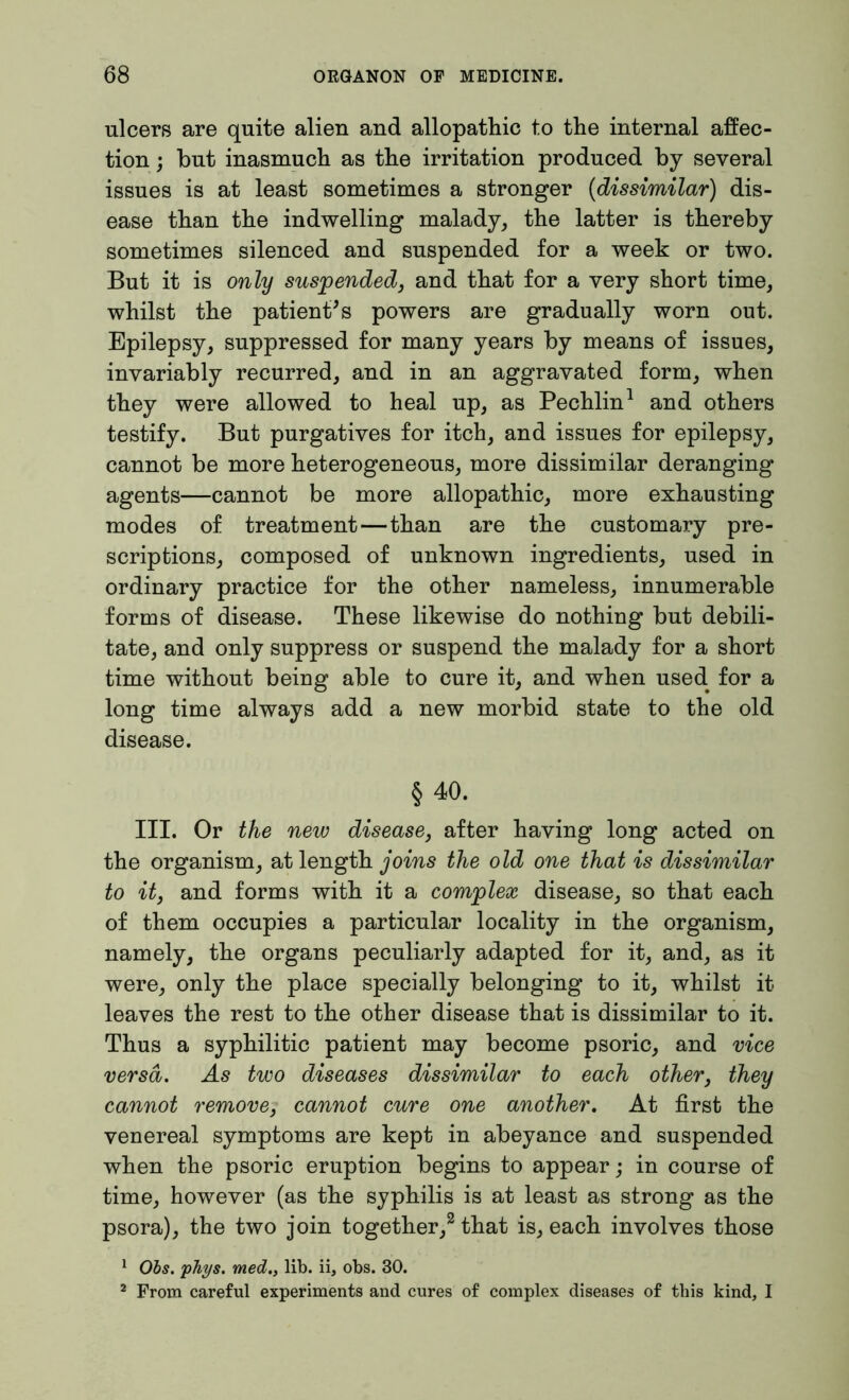 ulcers are quite alien and allopathic to the internal affec- tion ; but inasmuch as the irritation produced by several issues is at least sometimes a stronger (dissimilar) dis- ease than the indwelling malady, the latter is thereby sometimes silenced and suspended for a week or two. But it is only suspended, and that for a very short time, whilst the patient's powers are gradually worn out. Epilepsy, suppressed for many years by means of issues, invariably recurred, and in an aggravated form, when they were allowed to heal up, as Pechlin1 and others testify. But purgatives for itch, and issues for epilepsy, cannot be more heterogeneous, more dissimilar deranging agents—cannot be more allopathic, more exhausting modes of treatment—than are the customary pre- scriptions, composed of unknown ingredients, used in ordinary practice for the other nameless, innumerable forms of disease. These likewise do nothing but debili- tate, and only suppress or suspend the malady for a short time without being able to cure it, and when used for a long time always add a new morbid state to the old disease. §40. III. Or the new disease, after having long acted on the organism, at length joins the old one that is dissimilar to it, and forms with it a complex disease, so that each of them occupies a particular locality in the organism, namely, the organs peculiarly adapted for it, and, as it were, only the place specially belonging to it, whilst it leaves the rest to the other disease that is dissimilar to it. Thus a syphilitic patient may become psoric, and vice versa. As two diseases dissimilar to each other, they cannot remove, cannot cure one another. At first the venereal symptoms are kept in abeyance and suspended when the psoric eruption begins to appear; in course of time, however (as the syphilis is at least as strong as the psora), the two join together,2 that is, each involves those 1 Obs. pTiys. med., lib. ii, obs. 30. 2 From careful experiments and cures of complex diseases of this kind, I