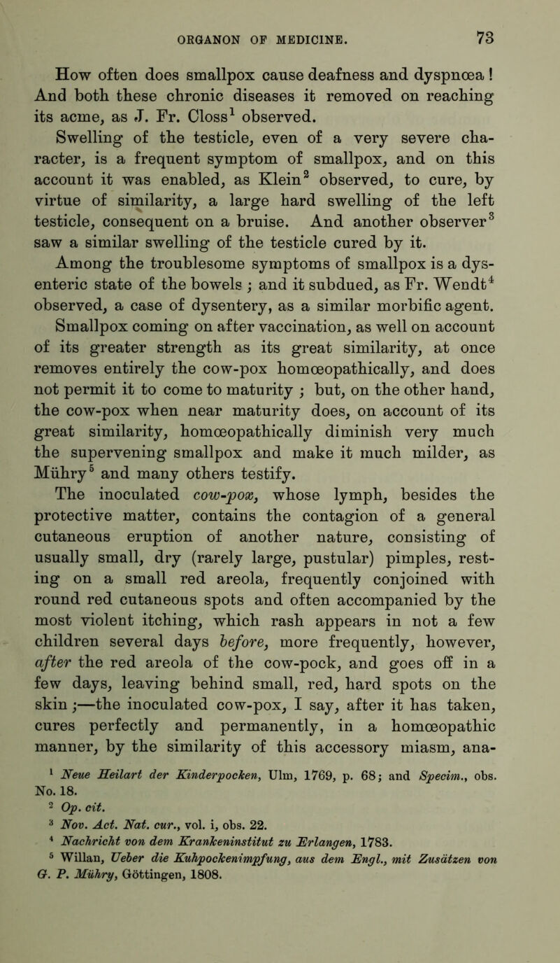 How often does smallpox cause deafness and dyspnoea ! And both these chronic diseases it removed on reaching its acme, as J. Fr. Closs1 observed. Swelling of the testicle, even of a very severe cha- racter, is a frequent symptom of smallpox, and on this account it was enabled, as Klein2 observed, to cure, by virtue of similarity, a large hard swelling of the left testicle, consequent on a bruise. And another observer3 saw a similar swelling of the testicle cured by it. Among the troublesome symptoms of smallpox is a dys- enteric state of the bowels ; and it subdued, as Fr. Wendt4 observed, a case of dysentery, as a similar morbific agent. Smallpox coming on after vaccination, as well on account of its greater strength as its great similarity, at once removes entirely the cow-pox homoeopathically, and does not permit it to come to maturity ; but, on the other hand, the cow-pox when near maturity does, on account of its great similarity, homoeopathically diminish very much the supervening smallpox and make it much milder, as Miihry5 and many others testify. The inoculated cow-pox, whose lymph, besides the protective matter, contains the contagion of a general cutaneous eruption of another nature, consisting of usually small, dry (rarely large, pustular) pimples, rest- ing on a small red areola, frequently conjoined with round red cutaneous spots and often accompanied by the most violent itching, which rash appears in not a few children several days before, more frequently, however, after the red areola of the cow-pock, and goes off in a few days, leaving behind small, red, hard spots on the skin;—the inoculated cow-pox, I say, after it has taken, cures perfectly and permanently, in a homoeopathic manner, by the similarity of this accessory miasm, ana- 1 Neue Neilart der Kinderpocken, Ulm, 1769, p. 68; and Specim., obs. No. 18. 2 Op. cit. 3 Nov. Act. Nat. cur., vol. i, obs. 22. 4 Nachricht von dem Krankeninstitut zu Erlangen, 1783. 5 Willan, lieber die Kuhpockenimpfung, aus dem Engl., mit Zusätzen von G. P. Mühry, Göttingen, 1808.