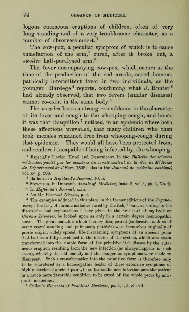 logous cutaneous eruptions of children, often of very long standing and of a very troublesome character, as a number of observers assert.1 The cow-pox, a peculiar symptom of which is to cause tumefaction of the arm,2 cured, after it broke out, a swollen half-paralysed arm.3 The fever accompanying cow-pox, which occurs at the time of the production of the red areola, cured homoeo- pathically intermittent fever in two individuals, as the younger Hardege 4 reports, confirming what J. Hunter 5 had already observed, that two fevers (similar diseases) cannot co-exist in the same body.6 The measles bears a strong resemblance in the character of its fever and cough to the whooping-cough, and hence it was that Bosquillon 7 noticed, in an epidemic where both these affections prevailed, that many children who then took measles remained free from whooping-cough during that epidemic. They would all have been protected from, and rendered incapable of being infected by, the whooping- 1 Especially Clavier, Hurel and Desormeaux, in the Bulletin des sciences medicates, publie par les membres du comiU central de la Soc. de Medecine du Departement de VEure, 1808; also in the Journal de medecine continue, vol. xv, p. 206. 2 Balhorn, in Hufeland's Journal, 10, ii. 3 Stevenson, in Duncan’s Annals of Medicine, lustr. 2, vol. i, pt. 2, No. 9. 4 In Hufeland's Journal, xxiii. 5 On the Venereal Disease, p. 4. 6 The examples adduced in this place, in the former editions of the Organon except the last, of chronic maladies cured by the itch,(“) can, according to the discoveries and explanations I have given in the first part of my book on Chronic Diseases, be looked upon as only in a certain degree homoeopathic cures. The great maladies which thereby disappeared (suffocative asthma of many years’ standing and pulmonary phthisis) were themselves originally of psoric origin, widely spread, life-threatening symptoms of an ancient psora that had been fully developed in the interior of the system, which was again transformed into the simple form of the primitive itch disease by the cuta- neous eruption resulting from the hew infection (as always happens in such cases), whereby the old malady and the dangerous symptoms were made to disappear. Such a transformation into the primitive form is therefore only to be considered as a homoeopathic healer of these extensive symptoms of highly developed ancient psora, in so far as the new infection puts the patient in a much more favorable condition to be cured of the whole psora by anti- psoric medicines. 7 Cullen’s Elements of Practical Medicine, pt. 2, i, 3, ch. vii.