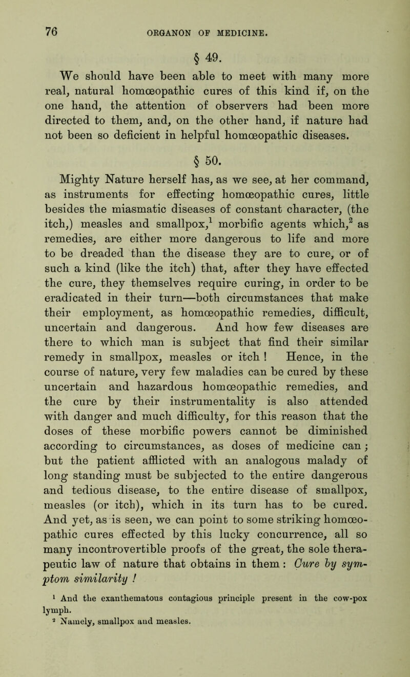 § 49. We should have been able to meet with many more real, natural homoeopathic cures of this kind if, on the one hand, the attention of observers had been more directed to them, and, on the other hand, if nature had not been so deficient in helpful homoeopathic diseases. § 50. Mighty Nature herself has, as we see, at her command, as instruments for effecting homoeopathic cures, little besides the miasmatic diseases of constant character, (the itch,) measles and smallpox,1 morbific agents which,2 as remedies, are either more dangerous to life and more to be dreaded than the disease they are to cure, or of such a kind (like the itch) that, after they have effected the cure, they themselves require curing, in order to be eradicated in their turn—both circumstances that make their employment, as homoeopathic remedies, difficult, uncertain and dangerous. And how few diseases are there to which man is subject that find their similar remedy in smallpox, measles or itch ! Hence, in the course of nature, very few maladies can be cured by these uncertain and hazardous homoeopathic remedies, and the cure by their instrumentality is also attended with danger and much difficulty, for this reason that the doses of these morbific powers cannot be diminished according to circumstances, as doses of medicine can; but the patient afflicted with an analogous malady of long standing must be subjected to the entire dangerous and tedious disease, to the entire disease of smallpox, measles (or itch), which in its turn has to be cured. And yet, as is seen, we can point to some striking homoeo- pathic cures effected by this lucky concurrence, all so many incontrovertible proofs of the great, the sole thera- peutic law of nature that obtains in them : Cure by sym- ptom similarity ! 1 And the exanthematous contagious principle present in the cow-pox lymph. 2 Namely, smallpox and measles.