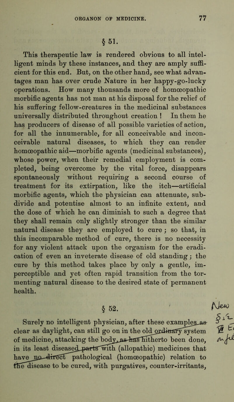 §51. This therapeutic law is rendered obvious to all intel- ligent minds by these instances, and they are amply suffi- cient for this end. But, on the other hand, see what advan- tages man has over crude Nature in her happy-go-lucky operations. How many thousands more of homoeopathic morbific agents has not man at his disposal for the relief of his suffering fellow-creatures in the medicinal substances universally distributed throughout creation ! In them he has producers of disease of all possible varieties of action, for all the innumerable, for all conceivable and incon- ceivable natural diseases, to which they can render homoeopathic aid—morbific agents (medicinal substances), whose power, when their remedial employment is com- pleted, being overcome by the vital force, disappears spontaneously without requiring a second course of treatment for its extirpation, like the itch—artificial morbific agents, which the physician can attenuate, sub- divide and potentise almost to an infinite extent, and the dose of which he can diminish to such a degree that they shall remain only slightly stronger than the similar natural disease they are employed to cure ; so that, in this incomparable method of cure, there is no necessity for any violent attack upon the organism for the eradi- cation of even an inveterate disease of old standing; the cure by this method takes place by only a gentle, im- perceptible and yet often rapid transition from the tor- menting natural disease to the desired state of permanent health. § 52.