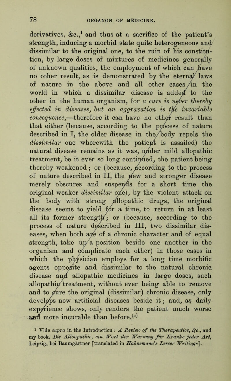 derivatives, &C.,1 and thus at a sacrifice of the patient’s strength, inducing a morbid state quite heterogeneous and dissimilar to the original one, to the ruin of his constitu- tion, by large doses of mixtures of medicines generally of unknown qualities, the employment of which can have no other result, as is demonstrated by the eternal laws of nature in the above and all other cases /in the world in which a dissimilar disease is adde/ to the other in the human organism, for a cure is never thereby effected in diseases, but an aggravation is tjie invariable consequence,—therefore it can have no oth</ result than that either (because, according to the process of nature described in I, the older disease in the/body repels the dissimilar one wherewith the patient is assailed) the natural disease remains as it was, qnder mild allopathic treatment, be it ever so long continued, the patient being thereby weakened; or (because, Recording to the process of nature described in II, the /ew and stronger disease merely obscures and suspends for a short time the original weaker dissimilar ofie), by the violent attack on the body with strong /llopathic drugs, the original disease seems to yield pSv a time, to return in at least all its former strengt/; or (because, according to the process of nature described in III, two dissimilar dis- eases, when both are of a chronic character and of equal strength, take up a position beside one another in the organism and complicate each other) in those cases in which the physician employs for a long time morbific Kite and dissimilar to the natural chronic. allopathic medicines in large doses, such atment, without ever being able to remove tie original (dissimilar) chronic disease, only artificial diseases beside it; and, as daily lows, only renders the patient much worse arable than before/0') 1 Vide supra in the Introduction: A Review of the Therapeutics, tyc., and my hook, Die Allöopathie, ein Wort der Warnung für Kranke jeder Art, Leipzig, bei Baumgärtner [translated in Hahnemann’s Lesser Writings],
