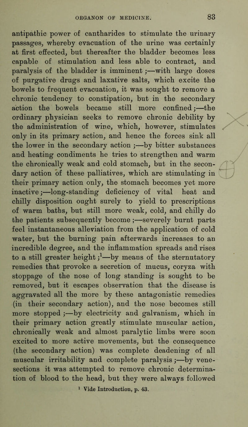 antipathic power of cantharides to stimulate the urinary passages, whereby evacuation of the urine was certainly at first effected, but thereafter the bladder becomes less capable of stimulation and less able to contract, and paralysis of the bladder is imminent;—with large doses of purgative drugs and laxative salts, which excite the bowels to frequent evacuation, it was sought to remove a chronic tendency to constipation, but in the secondary action the bowels became still more confined;—the ordinary physician seeks to remove chronic debility by the administration of wine, which, however, stimulates only in its primary action, and hence the forces sink all the lower in the secondary action ;—by bitter substances and heating condiments he tries to strengthen and warm the chronically weak and cold stomach, but in the secon- dary action of these palliatives, which are stimulating in their primary action only, the stomach becomes yet more inactive;—long-standing deficiency of vital heat and chilly disposition ought surely to yield to prescriptions of warm baths, but still more weak, cold, and chilly do the patients subsequently become ;—severely burnt parts feel instantaneous alleviation from the application of cold water, but the burning pain afterwards increases to an incredible degree, and the inflammation spreads and rises to a still greater height j1—by means of the sternutatory remedies that provoke a secretion of mucus, coryza with stoppage of the nose of long standing is sought to be removed, but it escapes observation that the disease is aggravated all the more by these antagonistic remedies (in their secondary action), and the nose becomes still more stopped ;—by electricity and galvanism, which in their primary action greatly stimulate muscular action, chronically weak and almost paralytic limbs were soon excited to more active movements, but the consequence (the secondary action) was complete deadening of all muscular irritability and complete paralysis;—by vene- sections it was attempted to remove chronic determina- tion of blood to the head, but they were always followed 1 Vide Introduction, p. 43.