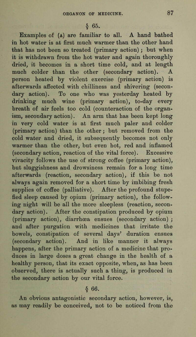 § 65. Examples of (a) are familiar to all. A hand bathed in hot water is at first much warmer than the other hand that has not been so treated (primary action); but when it is withdrawn from the hot water and again thoroughly dried, it becomes in a short time cold, and at length much colder than the other (secondary action). A person heated by violent exercise (primary action) is afterwards affected with chilliness and shivering (secon- dary action). To one who was yesterday heated by drinking much wine (primary action), to-day every breath of air feels too cold (counteraction of the organ- ism, secondary action). An arm that has been kept long in very cold water is at first much paler and colder (primary action) than the other; but removed from the cold water and dried, it subsequently becomes not only warmer than the other, but even hot, red and inflamed (secondary action, reaction of the vital force). Excessive vivacity follows the use of strong coffee (primary action), but sluggishness and drowsiness remain for a long time afterwards (reaction, secondary action), if this be not always again removed for a short time by imbibing fresh supplies of coffee (palliative). After the profound stupe- fied sleep caused by opium (primary action), the follow- ing night will be all the more sleepless (reaction, secon- dary action). After the constipation produced by opium (primary action), diarrhoea ensues (secondary action) ; and after purgation with medicines that irritate the bowels, constipation of several days’ duration ensues (secondary action). And in like manner it always happens, after the primary action of a medicine that pro- duces in large doses a great change in the health of a healthy person, that its exact opposite, when, as has been observed, there is actually such a thing, is produced in the secondary action by our vital force. § 66. An obvious antagonistic secondary action, however, is, as may readily be conceived, not to be noticed from the