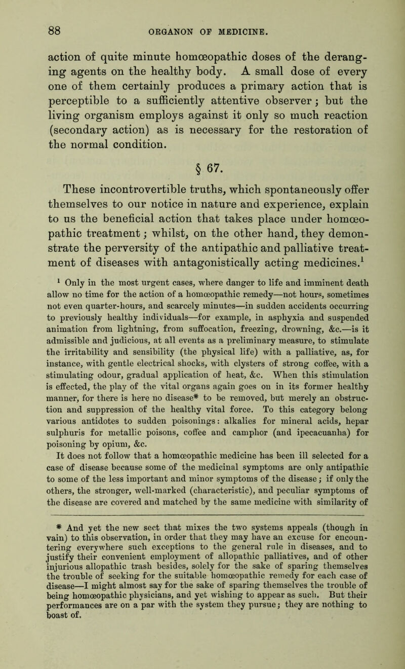 action of quite minute homoeopathic doses of the derang- ing agents on the healthy body. A small dose of every one of them certainly produces a primary action that is perceptible to a sufficiently attentive observer; but the living organism employs against it only so much reaction (secondary action) as is necessary for the restoration of the normal condition. § 67. These incontrovertible truths, which spontaneously offer themselves to our notice in nature and experience, explain to us the beneficial action that takes place under homoeo- pathic treatment; whilst, on the other hand, they demon- strate the perversity of the antipathic and palliative treat- ment of diseases with antagonistically acting medicines.1 1 Only in the most urgent cases, where danger to life and imminent death allow no time for the action of a homoeopathic remedy—not hours, sometimes not even quarter-hours, and scarcely minutes—in sudden accidents occurring to previously healthy individuals—for example, in asphyxia and suspended animation from lightning, from suffocation, freezing, drowning, &c.—is it admissible and judicious, at all events as a preliminary measure, to stimulate the irritability and sensibility (the physical life) with a palliative, as, for instance, with gentle electrical shocks, with clysters of strong coffee, with a stimulating odour, gradual application of heat, &c. When this stimulation is effected, the play of the vital organs again goes on in its former healthy manner, for there is here no disease* to be removed, but merely an obstruc- tion and suppression of the healthy vital force. To this category belong various antidotes to sudden poisonings: alkalies for mineral acids, hepar sulphuris for metallic poisons, coffee and camphor (and ipecacuanha) for poisoning by opium, &c. It does not follow that a homoeopathic medicine has been ill selected for a case of disease because some of the medicinal symptoms are only antipathic to some of the less important and minor symptoms of the disease; if only the others, the stronger, well-marked (characteristic), and peculiar symptoms of the disease are covered and matched by the same medicine with similarity of * And yet the new sect that mixes the two systems appeals (though in vain) to this observation, in order that they may have an excuse for encoun- tering everywhere such exceptions to the general rule in diseases, and to justify their convenient employment of allopathic palliatives, and of other injurious allopathic trash besides, solely for the sake of sparing themselves the trouble of seeking for the suitable homoeopathic remedy for each case of disease—I might almost say for the sake of sparing themselves the trouble of being homoeopathic physicians, and yet wishing to appear as such. But their performances are on a par with the system they pursue; they are nothing to boast of.