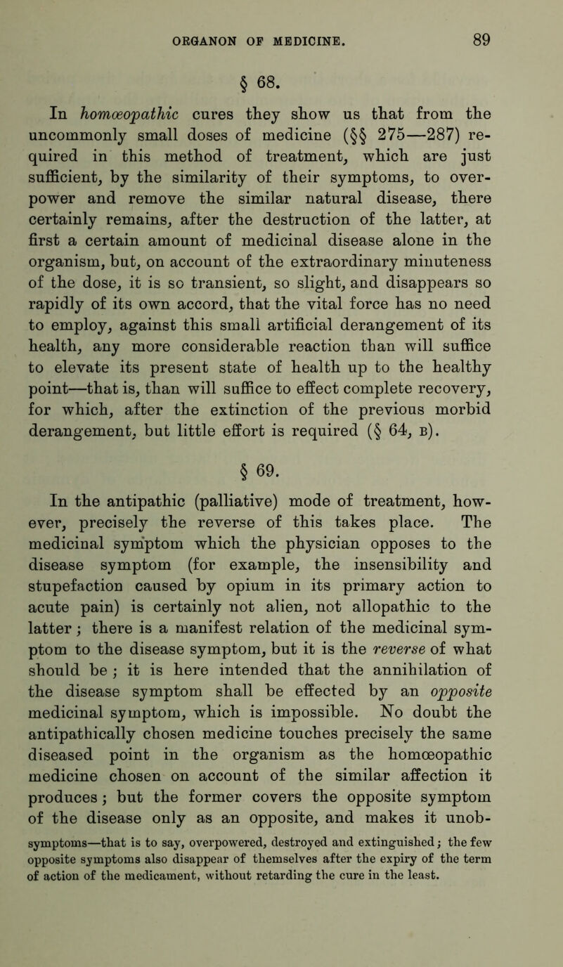 § 68. In homoeopathic cures they show us that from the uncommonly small doses of medicine (§§ 275—287) re- quired in this method of treatment, which are just sufficient, by the similarity of their symptoms, to over- power and remove the similar natural disease, there certainly remains, after the destruction of the latter, at first a certain amount of medicinal disease alone in the organism, but, on account of the extraordinary minuteness of the dose, it is so transient, so slight, and disappears so rapidly of its own accord, that the vital force has no need to employ, against this small artificial derangement of its health, any more considerable reaction than will suffice to elevate its present state of health up to the healthy point—that is, than will suffice to effect complete recovery, for which, after the extinction of the previous morbid derangement, but little effort is required (§ 64, b). § 69. In the antipathic (palliative) mode of treatment, how- ever, precisely the reverse of this takes place. The medicinal symptom which the physician opposes to the disease symptom (for example, the insensibility and stupefaction caused by opium in its primary action to acute pain) is certainly not alien, not allopathic to the latter; there is a manifest relation of the medicinal sym- ptom to the disease symptom, but it is the reverse of what should be ; it is here intended that the annihilation of the disease symptom shall be effected by an opposite medicinal symptom, which is impossible. No doubt the antipathically chosen medicine touches precisely the same diseased point in the organism as the homoeopathic medicine chosen on account of the similar affection it produces; but the former covers the opposite symptom of the disease only as an opposite, and makes it unob- symptoms—that is to say, overpowered, destroyed and extinguished; the few opposite symptoms also disappear of themselves after the expiry of the term of action of the medicament, without retarding the cure in the least.