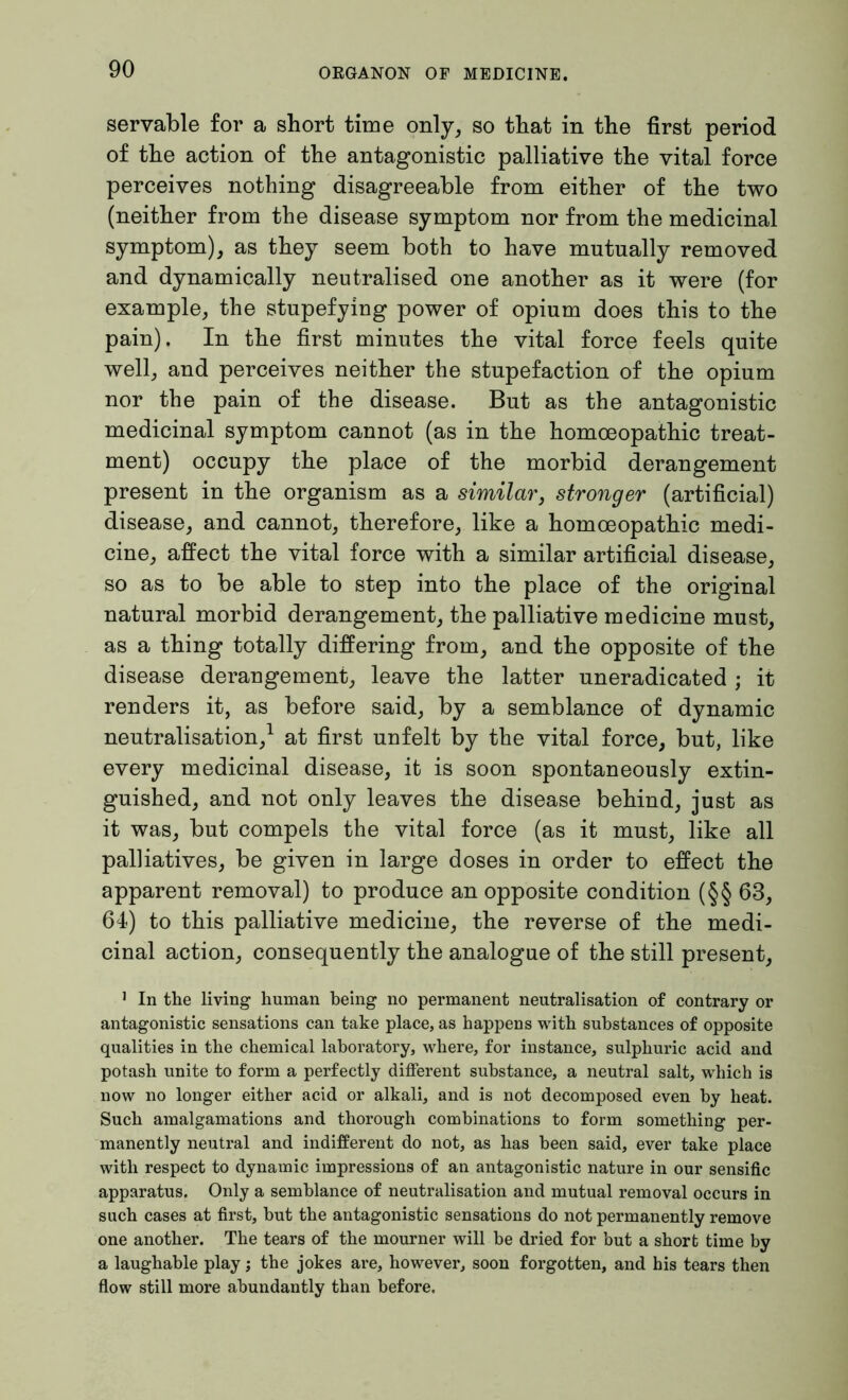 servable for a short time only, so that in the first period of the action of the antagonistic palliative the vital force perceives nothing disagreeable from either of the two (neither from the disease symptom nor from the medicinal symptom), as they seem both to have mutually removed and dynamically neutralised one another as it were (for example, the stupefying power of opium does this to the pain). In the first minutes the vital force feels quite well, and perceives neither the stupefaction of the opium nor the pain of the disease. But as the antagonistic medicinal symptom cannot (as in the homoeopathic treat- ment) occupy the place of the morbid derangement present in the organism as a similar, stronger (artificial) disease, and cannot, therefore, like a homoeopathic medi- cine, affect the vital force with a similar artificial disease, so as to be able to step into the place of the original natural morbid derangement, the palliative medicine must, as a thing totally differing from, and the opposite of the disease derangement, leave the latter uneradicated ; it renders it, as before said, by a semblance of dynamic neutralisation,1 at first unfelt by the vital force, but, like every medicinal disease, it is soon spontaneously extin- guished, and not only leaves the disease behind, just as it was, but compels the vital force (as it must, like all palliatives, be given in large doses in order to effect the apparent removal) to produce an opposite condition (§§ 63, 64) to this palliative medicine, the reverse of the medi- cinal action, consequently the analogue of the still present, 1 In the living human being no permanent neutralisation of contrary or antagonistic sensations can take place, as happens with substances of opposite qualities in the chemical laboratory, where, for instance, sulphuric acid and potash unite to form a perfectly different substance, a neutral salt, which is now no longer either acid or alkali, and is not decomposed even by heat. Such amalgamations and thorough combinations to form something per- manently neutral and indifferent do not, as has been said, ever take place with respect to dynamic impressions of an antagonistic nature in our sensific apparatus. Only a semblance of neutralisation and mutual removal occurs in such cases at first, but the antagonistic sensations do not permanently remove one another. The tears of the mourner will be dried for but a short time by a laughable play; the jokes are, however, soon forgotten, and his tears then flow still more abundantly than before.