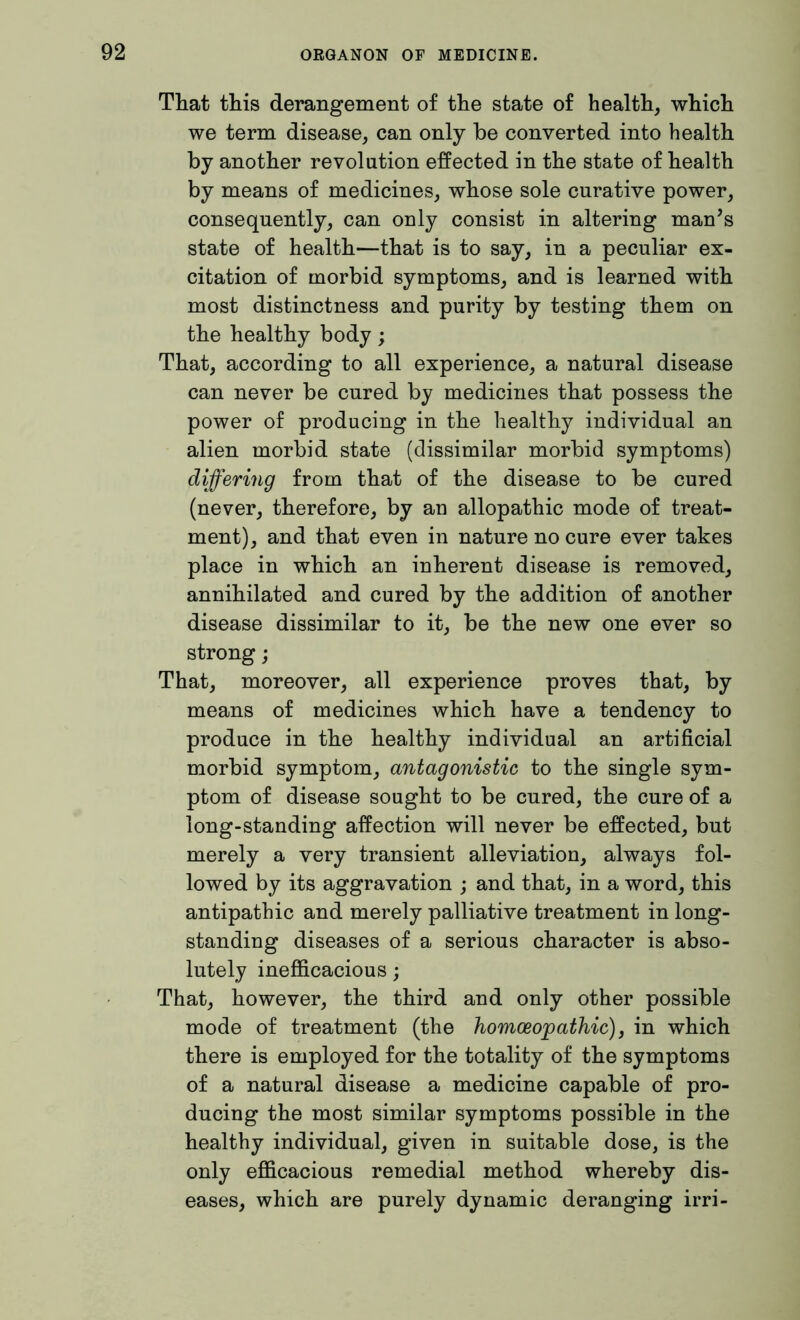 That this derangement of the state of health, which we term disease, can only be converted into health by another revolution effected in the state of health by means of medicines, whose sole curative power, consequently, can only consist in altering man’s state of health—that is to say, in a peculiar ex- citation of morbid symptoms, and is learned with most distinctness and purity by testing them on the healthy body; That, according to all experience, a natural disease can never be cured by medicines that possess the power of producing in the healthy individual an alien morbid state (dissimilar morbid symptoms) differing from that of the disease to be cured (never, therefore, by an allopathic mode of treat- ment), and that even in nature no cure ever takes place in which an inherent disease is removed, annihilated and cured by the addition of another disease dissimilar to it, be the new one ever so strong; That, moreover, all experience proves that, by means of medicines which have a tendency to produce in the healthy individual an artificial morbid symptom, antagonistic to the single sym- ptom of disease sought to be cured, the cure of a long-standing affection will never be effected, but merely a very transient alleviation, always fol- lowed by its aggravation ; and that, in a word, this antipathic and merely palliative treatment in long- standing diseases of a serious character is abso- lutely inefficacious; That, however, the third and only other possible mode of treatment (the homoeopathic), in which there is employed for the totality of the symptoms of a natural disease a medicine capable of pro- ducing the most similar symptoms possible in the healthy individual, given in suitable dose, is the only efficacious remedial method whereby dis- eases, which are purely dynamic deranging irri-