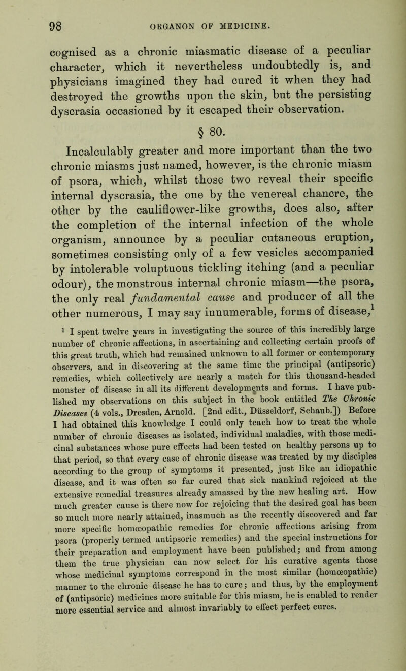 cognised as a chronic miasmatic disease of a peculiar character, which it nevertheless undoubtedly is, and physicians imagined they had cured it when they had destroyed the growths upon the skin, but the persisting dyscrasia occasioned by it escaped their observation. § 80. Incalculably greater and more important than the two chronic miasms just named, however, is the chronic miasm of psora, which, whilst those two reveal their specific internal dyscrasia, the one by the venereal chancre, the other by the cauliflower-like growths, does also, after the completion of the internal infection of the whole organism, announce by a peculiar cutaneous eruption, sometimes consisting only of a few vesicles accompanied by intolerable voluptuous tickling itching (and a peculiar odour), the monstrous internal chronic miasm—the psora, the only real fundamental cause and producer of all the other numerous, I may say innumerable, forms of disease,1 1 I spent twelve years in investigating the source of this incredibly large number of chronic affections, in ascertaining and collecting certain proofs of this great truth, which had remained unknown to all former or contemporary observers, and in discovering at the same time the principal (antipsoric) remedies, which collectively are nearly a match for this thousand-headed monster of disease in all its different developments and forms. I have pub- lished my observations on this subject in the book entitled The Chronic Diseases (4 vols., Dresden, Arnold. [2nd edit., Düsseldorf, Schaub.]) Before I had obtained this knowledge I could only teach how to treat the whole number of chronic diseases as isolated, individual maladies, with those medi- cinal substances whose pure effects had been tested on healthy persons up to that period, so that every case of chronic disease was treated by my disciples according to the group of symptoms it presented, just like an idiopathic disease, and it was often so far cured that sick mankind rejoiced at the extensive remedial treasures already amassed by the new healing art. How much greater cause is there now for rejoicing that the desired goal has been so much more nearly attained, inasmuch as the recently discovered and far more specific homoeopathic remedies for chronic affections arising from psora (properly termed antipsoric remedies) and the special instructions for their preparation and employment have been published; and from among them the true physician can now select for his curative agents those whose medicinal symptoms correspond in the most similar (homoeopathic) manner to the chronic disease he has to cure; and thus, by the employment of (antipsoric) medicines more suitable for this miasm, be is enabled to render more essential service and almost invariably to effect perfect cures.