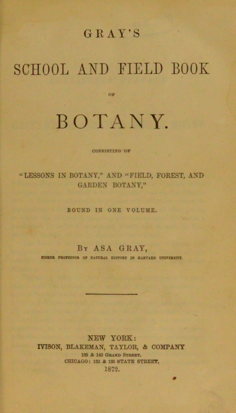 GRAY’S SCHOOL AND FIELD BOOK OP BOTANY. CONSISTING OF “LESSONS IN BOTANY,” AND “FIELD, FOREST, AND GARDEN BOTANY,” BOUND IN ONE VOLUME. By ASA GRAY, FISHER PROFESSOR OF NATURAL BISTORT IN HARVARD UNITERS ITT. NEW YORK: IYISON, BLAKEMAN, TAYLOR, & COMPANY 188 & 140 Grand Street. CHICAGO: 133 & 135 STATE STREET. 1872. 0