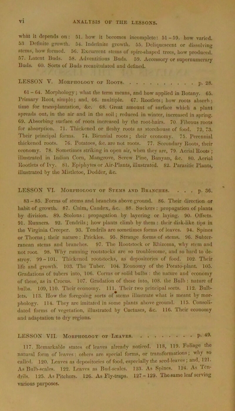 what it depends on: 51. how it becomes incomplete: 51-59. how varied. 53 Definite growth. 5-1. indefinite growth. 55. Deliquescent or dissolving steins, how formed. 55. Excurrent stems of spire-shaped trees, how produced. 57. Latent Buds. 58. Adventitious Buds. 59. Accessory or supernumerary Buds. 60. Sorts of Buds rccuuituiatcd and defined. LESSON V. Morphology of Roots p. 28. 61 - 64. Morphology; what the term means, and how applied in Botany. 65. Primary Root, simple; and, 66. multiple. 67. Rootlets; how roots absorb;. time for transplantation, &e. 68. Great amount of surface which a plant spreads out, in the air and in the soil; reduced in winter, increased in spring. 69. Absorbing surface of roots increased by the root-hairs. 70 Fibrous roots for absorption. 71. Thickened or fleshy roots as storehouse of food. 72, 73. Their principal forms. 74. Biennial roots; their economy. 75. Perennial thickened roots. 76. Potatoes, &c. are not roots. 77. Secondary Roots, their economy. 78. Sometimes striking in open air, when they are, 79. Aerial Roots ; illustrated in Indian Corn, Mangrove, Screw Pine, Banyan, &c. 80. Aerial Rootlets of Ivy. 81. Epiphytes or Air-Plants, illustrated. 82. Parasitic Plants, illustrated by the Mistletoe, Dodder, &.c. LESSON VI. Morphology of Stems and Branches. . . . p. 36. 83 - 85. Forms of stems and branches above ground. 86. Their direction or habit of growth. 87. Culm, Caudex, &e. 88. Suckers : propagation of plants by division. 89. Stolons: propagation by layering or laying. 90. Offsets. 91. Runners. 92. Tendrils; how plants climb by them : their disk-like tips in the Virginia Creeper. 93. Tendrils arc sometimes forms of leaves. 94. Spines or Thoms; their nature : Prickles. 95. Strange forms of stems. 96. Subter- ranean stems and branches. 97. The Rootstock or Rhizoma, why stem and not root. 98. Why running rootstocks are so troublesome, and so hard to de- stroy. 99-101. Thickened rootstocks, as depositories of food. 102. Their life and growth. 103. The Tuber. 104. Economy of the Potato-plant. 105. Gradations of tubers into, 106. Corms or solid bulbs : the nature and economy of these, as in Crocus. 107. Gradation of these into, 108. the Bulb : nature of bulbs. 109,110. Their economy. 111. Their two principal sorts. 112. Bulb- lcts. 113. How the foregoing sorts of stems illustrate what is meant by mor- phology. 114. They are imitated in some plants nbovc ground. 115. Consoli- dated forms of vegetation, illustrated by Cactuses, &c. 116. Their economy and adaptation to dry regions. LESSON VII. Morphology of Leaves p. 49. 117. Remarkable states of leaves already noticed. 118, 119. Foliage the natural form of leaves: others are special forms, or transformations; why so called. 120. Leaves as depositories of food, especially the seed-leaves; and, 121. As Bulb-scales. 122. Leaves ns Bud-scales. 123. As Spines. 124. As lon- driIs. 125. As Pitchers. 126. As Fly-traps. 127 - 129. The same leaf serving various purposes.