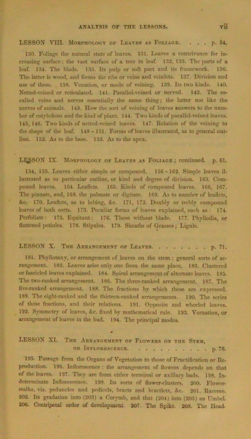 LESSON VIII. Morphology of Leaves as Foliage. . . . p. 54. 130. Foliage the natural state of leaves. 131. Leaves a contrivance for in- creasing surface: the vast surface of a tree in leaf. 132, 133. The parts of a leaf. 134. The hhule. 135. Its pulp or soft part and its framework. 136. The latter is wood, and forms the ribs or veins and veinlets. 137. Division and use of these. 138. Venation, or mode of veining. 139. Its two kinds. 140. Netted-veined or reticulated. 141. Parallel-veined or nerved. 142. The so- called veins and nerves essentially the same thing; the latter not like the nerves of animals. 143. How the sort of veining of leaves answers to the num- ber of cotyledons and the kind of plant. 144. Two kinds of parallel-veined leaves. 145, 146. Two kinds of netted-veined leaves. 147. Relation of the veining to the shape of the leaf. 148-151. Forms of leaves illustrated, as to general out- line. 152. As to the base. 153. As to the apex. LI^SON IX. Morphology of Leaves as Foliage ; continued, p. 61. 154, 155. Leaves either simple or compound. 156 -162 Simple leaves il- lustrated as to particular outline, or kind and degree, of division. 163. Com- pound leaves. 164. Leaflets. 165. Kinds of corn pound leaves. 166, 167. The pinnate, nnd, 168. the palmate or digitate. 169. As to number of leaflets, &c. 170. Leaflets, as to lobing, &.c. 171, 172. Doubly or trebly compound leaves of l>oth sorts. 173. Peculiar forms of leaves explained, such as: 174. Perfoliate: 175. Equitant: 176. Those without blade. 177. Phyllodia, or flattened petioles. 178. Stipules. 179. Sheaths of Grasses ; Ligule. LESSON X. Tiif, Arrangement or Leaves p. 71. 181. Phyllotaxy, or arrangement of leaves on the stem : general sorts of ar- rangement. 182. Leaves arise only one from the same place. 183. Clustered or fascicled leaves explained. 184. Spiral arrangement of alternate leaves. 185. The two-ranked arrangement. 186. The three-ranked arrangement. 187. The five-ranked arrangement. 188. The fractions by which these a it expressed. 189. The eight-ranked and the tliirtecn-rankcd arrangements. 190. The series of these fractions, and their relations. 191. Opposite and whorlcd leaves. 192. Symmetry of leaves, &e. fixed by mathematical rule. 193. Vernation, or arrangement of leaves in the bud. 194. The principal modes. LESSON XI. The Arrangement of Flowers on the Stem, or Inflorescence p. 76. 195. Passage from the Organs of Vegetation to those of Fructification or Re- production. 196. Inflorescence : the arrangement of flowers depends on that of the leaves. 197. They are from either terminal or axillary buds. 198. In- determinate Inflorescence. 199. Its sorts of flower-clusters. 200. Flower- stalks, viz. peduncles and pedicels, bracts and braetlets, &c. 201. Raceme. 202. Its gradation into (203) a Corymb, and that (204) into (205) an Umbel. 206. Centripetal order of development 207 The Spike. 20S. The Head.