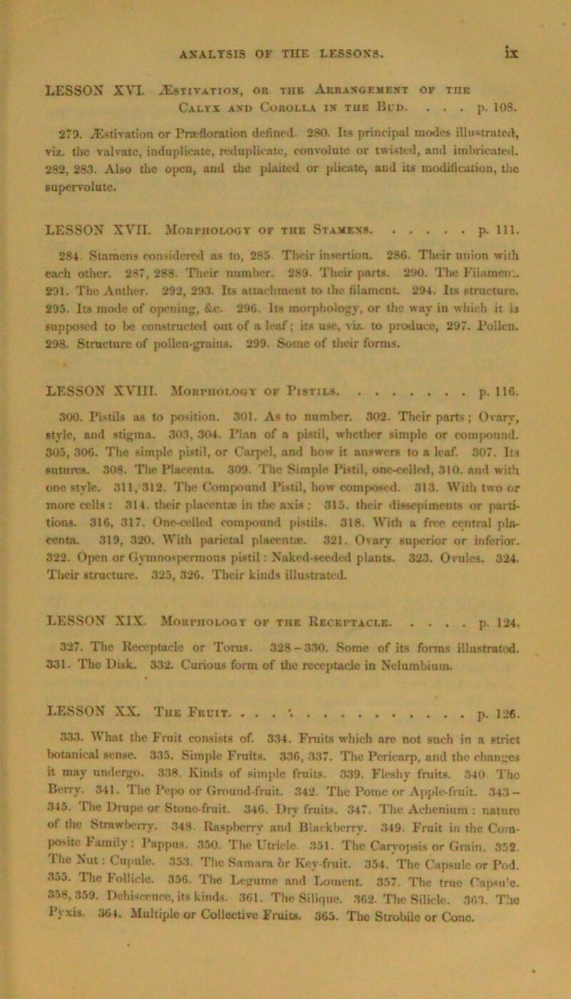 LESSON XVI. Estivation, or tub Arrangement ok the Calyx and Corolla in the Bud. . . . p. 10S. 279. Estivation or Pra'floration defined. 280. Its principal inodes illustrated, viz. the valvatc, induplicate, reduplicate, convolute or twisted, and imbricated. 282, 283. Also the open, and the plaited or plicate, and its modification, the supervolute. LESSON XVII. Morphology of the Stamens p. 111. 284 Stnmens considered ns to, 285 Their insertion. 280. Their union with each other. 287, 288. Their number. 289. Their parts. 290. The Fihunen.. 291. The Anther. 292, 293. Its attachment to the filament. 294. Its structure. 295. Its mode of opening, &c. 296. Its morphology, or the way in which it is supposed to be constructed out of a leaf; its use, viz. to produce, 297. Pollen. 298. Structure of pollen-grains. 299. Some of their forms. LESSON XVIII. MoRritoLOGT of Pistils p. 116. 300. Pistils as to position. 301. As to number. 302. Their parts ; Ovary, style, and stigma. 303, 304. Plan of n pistil, whether simple or compound. 305, 306. The simple pistil, or Carpel, and how it answers to a leaf. 307. Its sutures. 308. The Placenta. 309. The Simple Pistil, one-eelled, 310. and with one style. 311,312. The Compound Pistil, how composed. 313. With two or more cells : 314. their placenta! in the axis : 315. their dissepiments or parti- tions. 316, 317. Onc-cclled compound pistils. 318. With a free centra! pla- centa. 319, 320. With parietal placenta'. 321. Ovary superior or inferior. 322. Open or Gymnospennons pistil: Naked-seeded plants. 323. Ovules. 324. Their structure. 325, 326. Their kinds illustrated. LESSON XIX. Morphology of tiif. Receptacle p. 124. 327. The Receptacle or Torus. 328-330. Some of its forms illustrated. 331. The Disk. 332. Curious form of the receptacle in Nelumbiutn. LESSON XX. The Fruit. . . . p. U6. 333. What the Fruit consists of. 334. Fruits which are not such in a strict botanical sense. 335. Simple Fruits. 336, 337. The Pericarp, and the changes it may undergo. 338. Kinds of simple fruits. 339. Fleshy fruits. 340 The Berry. 341. The Pepo or Ground-fruit. 342. The Potne or Apple-fruit. 343- 345. The Drupe or Stone-fruit. 346. Dry fruits. 347. The Achenium : nature of the Strawberry. 348. Raspberry nnd Blackberry. 349. Fruit in the Com- posite Family: Pappus. 350. The Utricle. 351. The Carvopsis or Grain. 352. The Nut: Cupnle. 353. The Samara hr Key fruit. 354. The Capsule or Pod. 3j5. The Follicle. 356. The Legume and Lomcnt. 357. The true Cnpsit'c. 358,359. Dehiscence, its kinds. 361. The SHiquc. 362. The Silicic. 363. The Pyxis. 364. Multiple or Collective Fruits. 365. The Strobile or Cone.