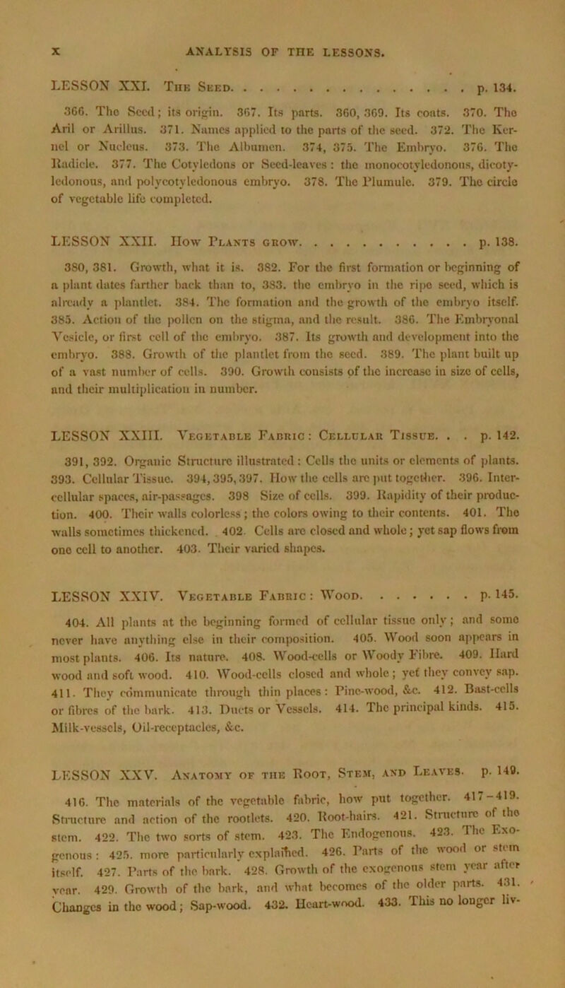 LESSON XXI. The Seed p. 134. 366. Tho Seed; its origin. 367. Its parts. 360, 369. Its coats. 370. Tho Aril or Arillus. 371. Names applied to the parts of the seed. 372. The Ker- nel or Nucleus. 373. Tho Albumen. 374, 375. The Embryo. 376. The lladicle. 377. The Cotyledons or Seed-leaves : the monocotyledonons, dicoty- ledonous, and polvcotyledonous embryo. 378. The Plumule. 379. The circle of vegetable life completed. LESSON XXII. How Plants grow p. 138. 380, 381. Growth, what it is. 3S2. For the first formation or beginning of a plant dates farther back than to, 383. the embryo in the ripe seed, which is already a plantlet. 384. The formation and the growth of the embryo itself. 385. Action of the pollen on the stigma, and the result. 386. The Embryonal Vesicle, or first cell of the embryo. 387. Its growth and development into the embryo. 388. Growth of the plantlet from tho seed. 389. The plant built up of a vast number of cells. 390. Growth consists of the increase in size of cells, and their multiplication in number. LESSON XXIII. Vegetable Fabric: Cellular Tissue. . . p. 142. 391, 392. Organic Structure illustrated : Cells tho units or elements of plants. 393. Cellular Tissue. 394,395,397. How the cells arc put together. 396. Inter- cellular spaces, air-passages. 398 Size of cells. 399. Rapidity of their produc- tion. 400. Their walls colorless ; the colors owing to their contents. 401. Tho walls sometimes thickened. 402. Cells are closed and whole; yet sap flows from one cell to another. 403. Their varied shapes. LESSON XXIV. Vegetable Fabric : Wood p-145. 404. All plants at the beginning formed of cellular tissue only; and some never have anything else in their composition. 405. Wood soon appears in most plants. 406. Its nature. 408. Wood-cells or Woody Fibre. 409. Hard wood and soft wood. 410. Wood-cells closed and whole; yef they convey sap. 411. They communicate through thin places: Pine-wood, &c. 412. Bast-cells or fibres of the bark. 413. Ducts or Vessels. 414. The principal kinds. 415. Milk-vessels, Oil-receptacles, &.c. LESSON XXV. Anatomy of the Root, Stem, and Leaves, p. 149. 416. The materials of the vegetable fabric, how put together. 41 <-419. Structure and action of the rootlets. 420. Root-hairs. 421. Structure of the stem. 422. The two sorts of stem. 423. The Endogenous. 423. The Exo- genous : 425. more particularly explained. 426. Parts of the wood or st< in itself. 427. Parts of the bark. 428. Growth of the exogenous stem year after year. 429. Growth of the bark, and what becomes of the older parts. 431. Cliangcs in the wood; Sap-wood. 432. Heart-wood. 433. This no longer hv-