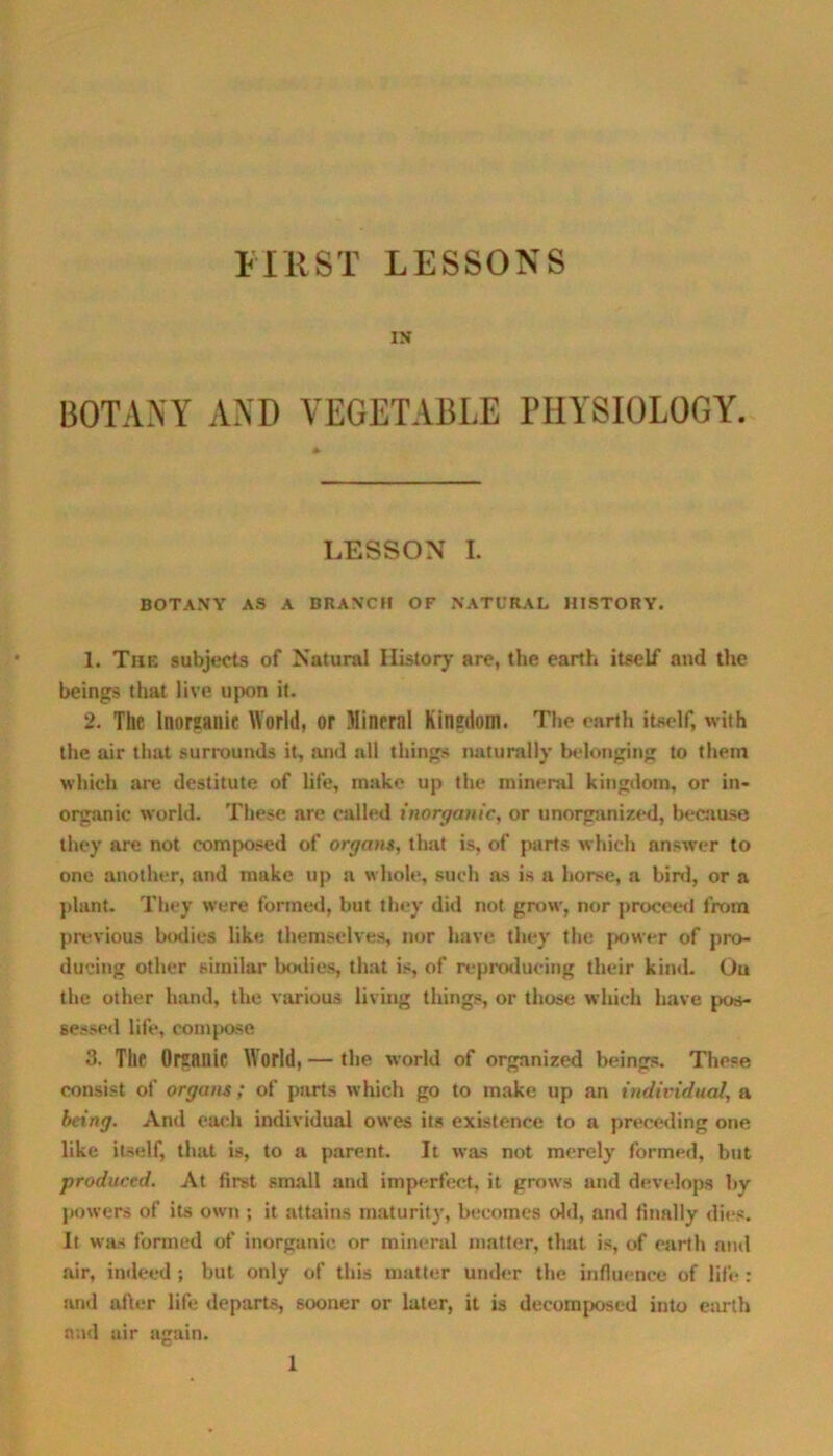 FIRST LESSONS IN BOTANY AND VEGETABLE PHYSIOLOGY. LESSON L BOTANY AS A BRANCH OF NATURAL HISTORY. 1. The subjects of Natural History are, the earth itself and the beings that live upon it. 2. The Inorganic World, or Mineral Kingdom. The earth itself, with the air that surrounds it, and all things naturally belonging to them which are destitute of life, make up the mineral kingdom, or in- organic world. These are called inorganic, or unorganized, because they are not composed of organs, that is, of parts which answer to one another, and make up a whole, such as is a horse, a bin!, or a plant. They were formed, but they did not grow, nor proceed from previous bodies like themselves, nor have they the power of pro- ducing other similar bodies, that is, of reproducing their kind. Ou the other hand, the various living things, or those which have pos- sessed life, compose 3. The Organic World, — the world of organized beings. These consist of organs; of parts which go to make up an individual, a being. And each individual owes its existence to a preceding one like itself, that is, to a parent. It was not merely formed, but produced. At first small and imperfect, it grows and develops by powers of its own ; it attains maturity, becomes old, and finally dies. It was formed of inorganic or mineral matter, that is, of earth and air, indeed; but only of this matter under the influence of life: and after life departs, sooner or later, it is decomposed into earth and air again.