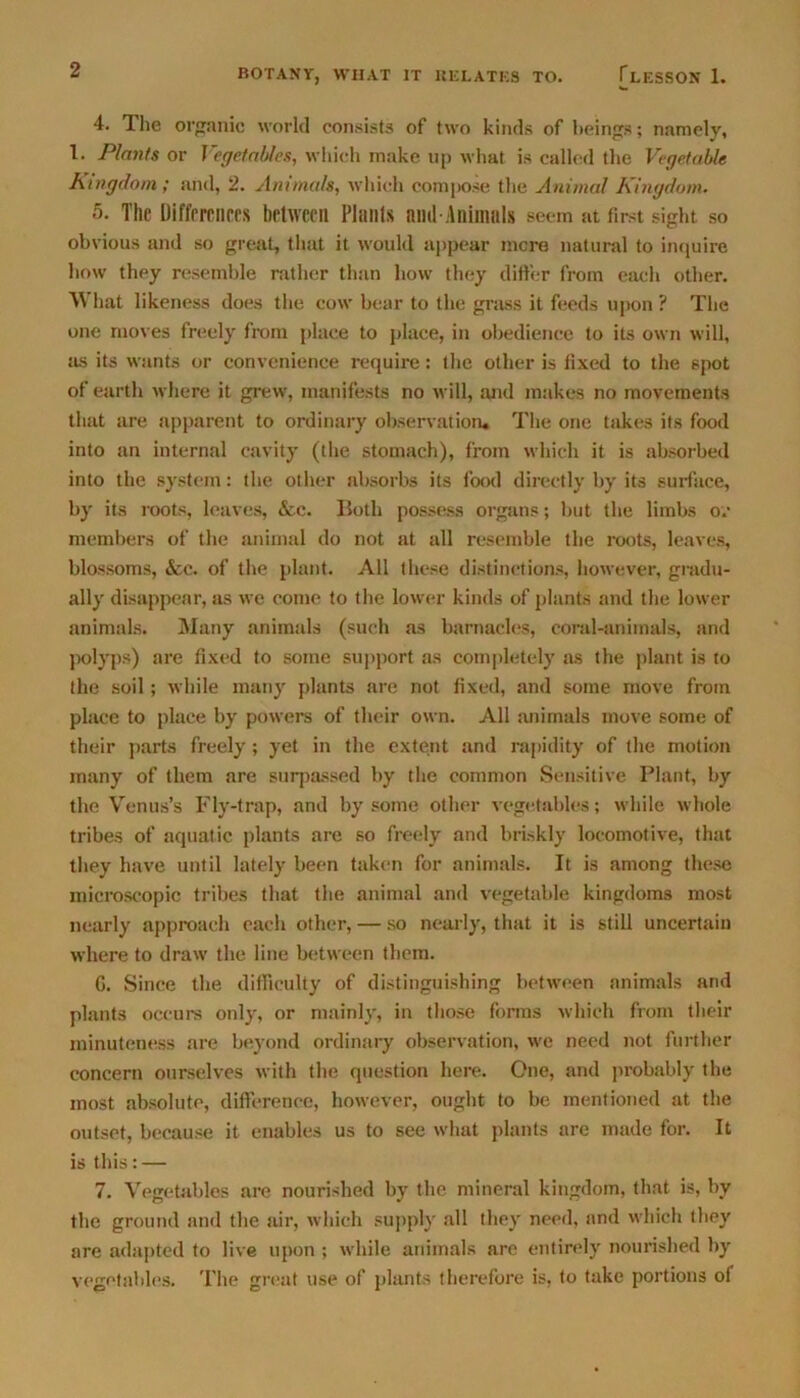 4. The organic world consists of two kinds of beings; namely, 1. Plants or Vegetables, which make up what is called the Vegetable Kingdom ; and, 2. Animals, which compose the Animal Kingdom. 5. The Differences between Plants nnd-Animtils seem at first sight so obvious and so great, that it would appear mere natural to inquire how they resemble rather than how they differ from eacli other. W hat likeness does the cow bear to the grass it feeds upon ? The one moves freely from place to place, in obedience to its own will, as its wants or convenience require: the other is fixed to the spot of earth where it grew, manifests no will, and makes no movements that are apparent to ordinary observation. The one takes its food into an internal cavity (the stomach), from which it is absorbed into the system: the other absorbs its food directly by its surface, by its roots, leaves, &c. Both possess organs; but the limbs or members of the animal do not at all resemble the roots, leaves, blossoms, &c. of the plant. All these distinctions, however, gradu- ally disappear, as we come to the lower kinds of plants and the lower animals. Many animals (such as barnacles, coral-animals, and polyps) are fixed to some support as completely as the plant is to the soil; while many plants are not fixed, and some move from place to place by powers of their own. All animals move some of their parts freely; yet in the extent and rapidity of the motion many of them are surpassed by the common Sensitive Plant, by the Venus’s Fly-trap, and by some other vegetables; while whole tribes of aquatic plants are so freely and briskly locomotive, that they have until lately been taken for animals. It is among these microscopic tribes that the animal and vegetable kingdoms most nearly approach each other, — so nearly, that it is still uncertain where to draw the line between them. G. Since the difficulty of distinguishing between animals and plants occurs only, or mainly, in those forms which from their minuteness are beyond ordinary observation, we need not further concern ourselves with the question here. One, and probably the most absolute, difference, however, ought to be mentioned at the outset, because it enables us to see what plants are made for. It is this: — 7. Vegetables are nourished by the mineral kingdom, that is, by the ground and the air, which supply all they need, and which they are adapted to live upon ; while animals are entirely nourished by vegetables. The great use of plants therefore is, to take portions of