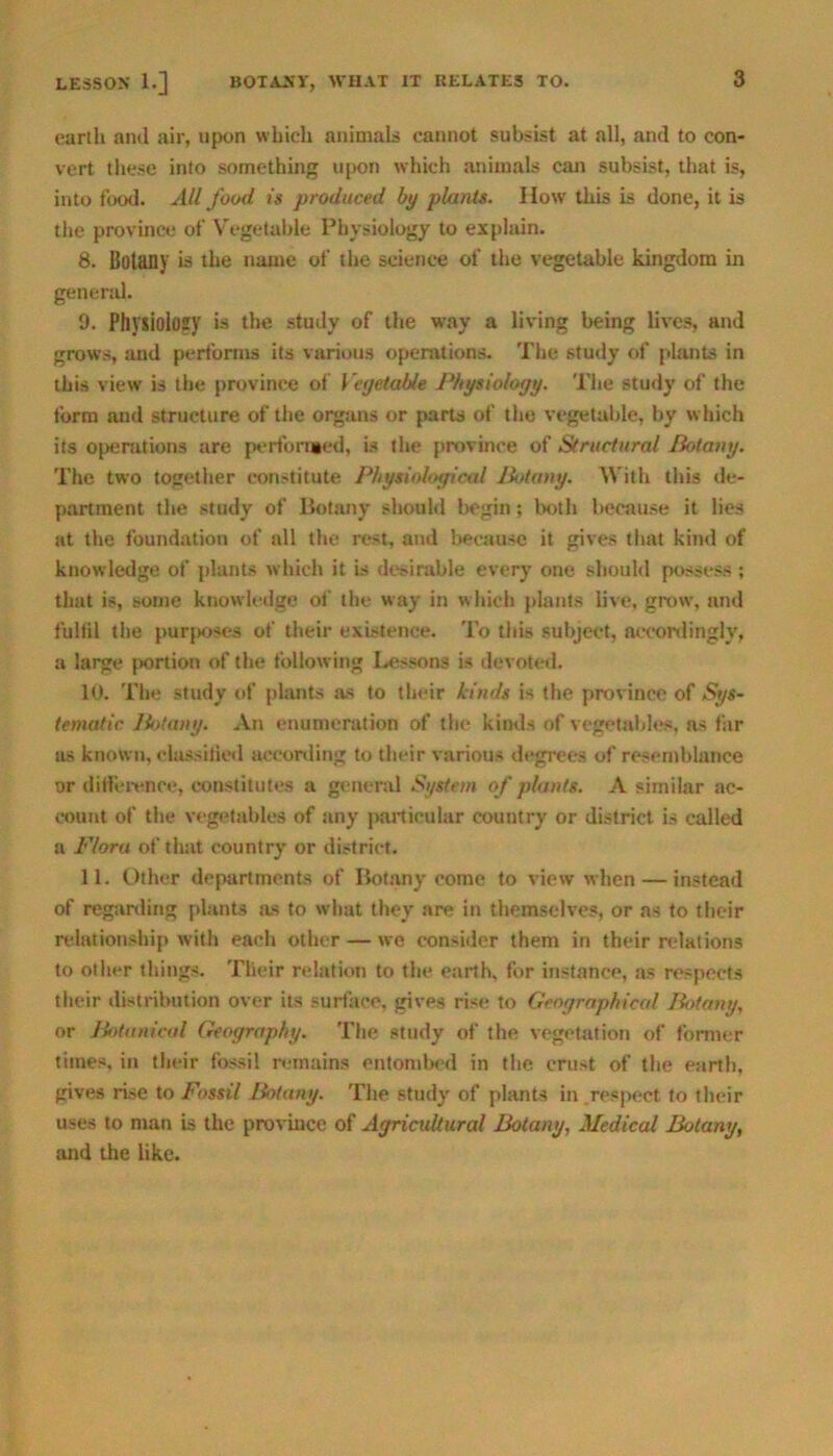 earth and air, upon which animals cannot subsist at all, and to con- vert these into something upon which animals can subsist, that is, into fowl. All food is produced by plants. How this is done, it is the province of Vegetable Physiology to explain. 8. Botany is the name of the science of the vegetable kingdom in general. 9. Physiology is the study of the way a living being lives, and grows, and performs its various operations. The study of plants in this view is the province of Vegetable Physiology. The study of the form and structure of the organs or parts of the vegetable, by which its operations are performed, is the province of Structural Botany. The two together constitute Physiological Botany. With this de- partment the study of Botany should begin; both because it lies at the foundation of all the rest, and because it gives that kind of knowledge of plants which it is desirable every one should possess ; that is, some knowledge of the way in which plants live, grow, and fulfil the purposes of their existence. To tins subject, accordingly, a large portion of the following Lessons is devoted. 10. The study of plants as to their kinds is the province of Sys- tematic Botany. An enumeration of the kinds of vegetables, as far as known, classified according to their various degrees of resemblance or difference, constitutes a general System of plants. A similar ac- count of the vegetables of any particular country or district is called a Flora of that country or district. 11. Other departments of Botany come to view when — instead of regarding plants as to what they are in themselves, or as to their relationship with each other — we consider them in their relations to other things. Their relation to the earth, for instance, as respects their distribution over its surface, gives rise to Geographical Botany, or Botanical Geography. The study of the vegetation of former times, in their fossil remains entombed in the crust of the earth, gives rise to Fossil Botany. The study of plants in respect to their uses to man is the province of Agricultural Botany, Medical Botany, and the like.