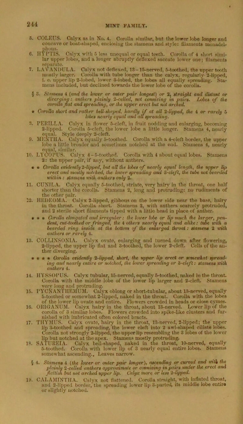 5. COLEUS. Calyx as in No. 4. Corolla similar, but the lower lobe longer and concave or boat-shaped, enclosing the stamens and style: filaments luouadel- plious. 6. IIYl’TIS. Calyx with 5 less unequal or equal teeth. Corolla of 4 short simi- lar upper lobes, and a longer abruptly deflexed saccate lower one; filaments separate. 7. LAV ANDULA. Calyx not deflexed, 13-15-nerved, 5-toothed, the upper tooth mostly larger. Corolla with tube longer than the calyx, regularly 2-lipped, i. e. upper lip 2-lobed, lower 3-lobed, the lobes all equally spreading. Sta- mens included, but declined towards the lower lobe of the corolla. § 3. Stamens 4 (and the lower or outer pair longest) or 2, straight and distant or diverging: anthers plainly 2-celled, not conniving in pairs. Lobes of the corolla fat and spreading, or the upper erect but not arched. * Corolla short and rather bell-shaped, hardly if at all 2-lipped, the 4 or rarely 5 lobes nearly equal and all spreading. 3. PET? ILL A. Calyx in flower 5-cleft, in fruit nodding and enlarging, becoming 2-lipped. Corolla 5-cleft, the lower lobe a little longer. Stamens 4, nearly equal. Style deeply 2-cleft. 9. MENTHA. Calyx equally 5-toothed. Corolla with a 4-cleft border, the upper lobe a little broader ;uni sometimes notched at the end. Stamens 4, nearly equal, similar. 10. LYCOl’US. Calyx 4-5-toothed. Corolla with 4 about equal lobes. Stamens 2: the upper pair, if any, without anthers. * • Corolla evidently 2-lipped, but all the lobes of nearly equal length, the upper lip erect and mostly notched, the lower spreading and 2-cleJ't, the lube not bearded within : stamens with anthers only 2. 11. CUNTLA. Calyx equally 5-toothed, striate, very hairy in the throat, one half shorter than the corolla. Stamens 2, long and protruding: no rudiments of the other pair. 12. HEDEOMA. Calyx 2-lippcd, gibbous on the lower side near tho base, hairy iu the throat. Corolla short. Stamens 2, with anthers scarcely protruded, and 2 sterile short filaments tipped with a little head in place of anther. * * * Corolla elongated and irregular: the lower lube or lip much the larger, pen- dent, cut-toothed or fringed, the 4 others nearly equal and alike: tube with a bearded ring inside at the bottom of the enlarged throat: stamens 2 with anthers or rarely 4. 13. COLLINSONIA. Calyx ovate, enlarging and turned down after flowering, 2-lipped, the upper lip flat and 3-tootheu, the lower 2-cleft. Cells of the au- thor diverging. » • * * Corolla evidently 2-lipped, short, the ttjiper lip erect or somewhat spread- ing and nearly entire or notched, the lower spreading or 2-cleJ't: stamens with anthers 4. 14. HYSSOPUS. Calyx tubular, 15-nerved, equally 6-toothed, naked in the throat. Corolla with the middle lobe of the lower lip larger and 2-cleft. Stamens very long and protruding. 15. FYCNANTHEMUM. Calyx oblong or short-tubular, about 13-nerved, equally 6-toothed or somewhat 2-lipped, naked in the throat. Corolla with the lobes of the lower lip ovate and entire. Flowers crowded in beads or close cymes. 16. ORIGANUM. Calyx hairy in the throat, about 13-nerved. Lower lip of the corolla of 3 similar lobes. Flowers crowded into spike-like clusters and fur- nished with imbricated often colored bracts. 17. THYMUS. Calyx ovate, hairy in tho throat, 13-nerved, 2-lipped; the upper lip 3-toothed and spreading, the lower cleft into 2 awl-shaped dilate lobes. Corolla not strongly 2-lippod, the upper lip resembling the 3 lobes of the lower lip but notched at the apex. Stamens mostly protruding. 18. SATUREIA. Calyx bell-shaped, naked in the throat, 10-nerved, equally 5-toothed. Corolla with lower lip of 3 nearly equal entire lobes. Stamens somewhat ascending.. Leaves narrow. § 4. Stamens 4 (the lower or outer pair longer), ascending or curved and id tit the plainly 2-celltd anthers approximate or conniving in pairs under the erect and fattish but not arched upper lip. Calyx more or less 2-lipped. 19. CALAMINTHA. Calyx not flattened. Corolla straight, with inflated throat, and 2-lipped border, the spreading lower lip 3-parted, its middle lobe entire or slightly notched.