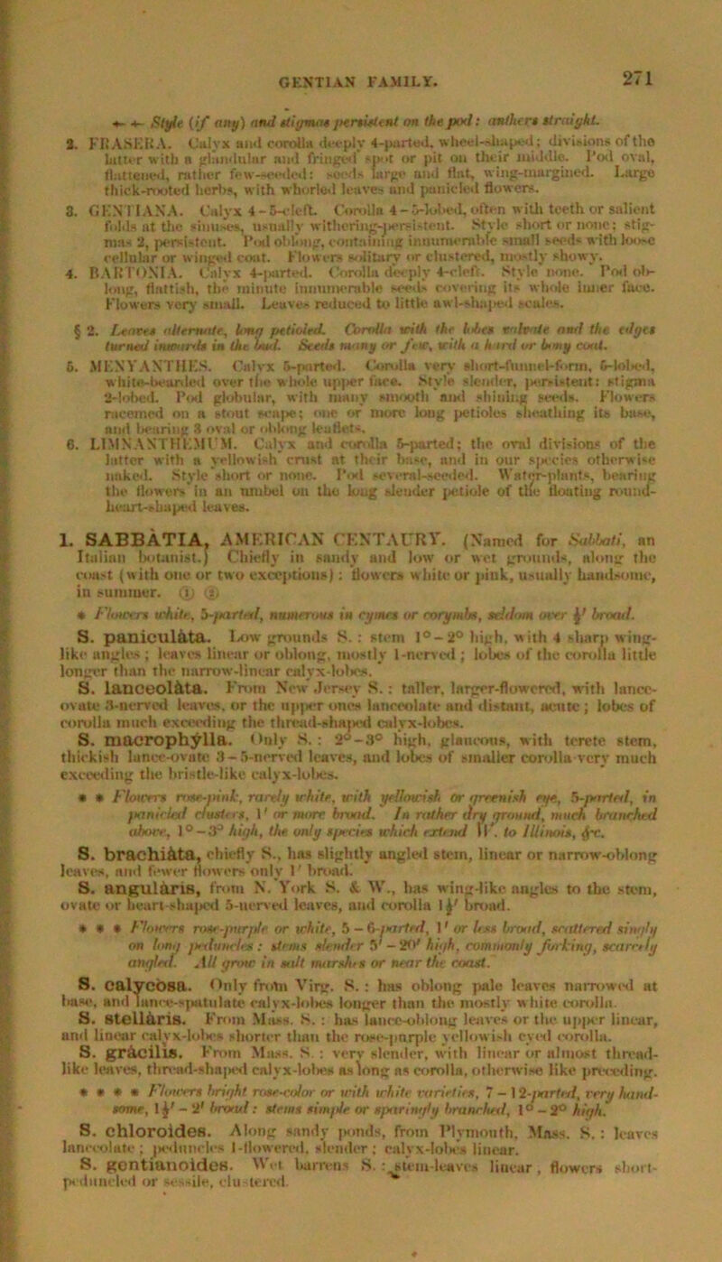 *- Style (if any) and stigmas jiersitlent on the pod: anther* straight. 2. KRASEKA. Calyx ami corolla deeply 4-parted. wheel-shaped; divisions oftho latter with a glandular and fringed spa or pit on their middle, l’od oval, flattened, rather few--ceded: seeds large and tint, wing-margined. Large thick-rooted herb*, with whorted leaves and panic led flowers. 3. GENII ANA. Calyx 4 -C-cleft Corolla 4 - 5-lobed, often with teeth or salient folds at the sinuaet, usually witheriiig-pereixtent. Stvle short or none; stig- mas 2, persistent, Pod oblong, eontainmg innumerable small seeds with loose cellular or winged coat. Flowers solitary or clustered, mostly showy. 4. BARTONIA. Calyx 4-parted. Corolla deeply *-elef(. Style none. Pod ols- long, flatfish, the minute innumerable seeds covering its whole inner face. Flowers very small. Leaves reduced to little awl-shaped scales. § 2. Leave* alternate, long pttioied. Corolla with the lobe* mhate and the edge* turned inward* in the bud. Seed* many or J\w, with a harxl or bony coat. 5. MF.XYANTHKS. Calvx 6-pnrted. Corulla very short-fiumcl-fonti, 6-lol>ed, white-lwunied over the whole upper face. Style slender, pervUtent: stigma 2-lobed. Pod globular, with many smooth an<l shining seeds. Flowers racemed on n stout scape; one or more long petioles sheathing its base, and bearing 3 oval or oblong leaflets. 0. L1MNANTHEMFM. Calyx and corolla 5-parted; the oral divisions of tlie latter with a yellowish'crust at their base, and in our species otherwise naked. Style short or none. Pod several-seeded. Water-plants, bearing the flowers'in an muhel on the king slender petiole of tile floating round- heart-shaped leaves. 1. SABBATIA, AMERICAN CENTAURY. (Named for Sabbati, nn Italian botanist.) Chiefly in sandy and low or wet grounds, along the const (with one or two exceptions): flowers white or pink, usually handsome, in summer. (X) (I) * Flower* white, 5-ftarted, numerous in cyme* or corymljs, seldom over broad. S. paniculata. Low grounds S.: stem l°-2° high, with 4 sharp wing- like angles ; leaves linear or oblong, mostly 1-nerved ; lobes of the corolla little longer than the narrow-linear calyx-loin's. S. lanceol&ta. From New Jersey S.: taller, larger-flowered, with lance- ovate 3-nerved leaves, or the upper ones lanceolate and distant, atmte; lobes of eorollu much exceeding the thread-shaped calyx-lobes. S. macrophYlla. Only S. : 2°-8° high, glaucous, with terete stem, thiekish lunce-ovute 8-5-nerved leaves, and lobes of smaller corolla-very much exceeding the bristle-like calyx-lobes. * * Flowers rose-pink, rarely white, with yellowish or greenish eye, foparted, in panicled cluster*. 1' or more broad. In rather dry ground, much branched above, 10 — 3° high, the only species which extend W. to Illinois, S. brachi&ta, chiefly S., has slightly angled stem, linear or narrow-oblong leaves, and fewer flowers only 1' broad. S. angularis, from N. York S. & \V„ has wing-like angles to the stem, ovale or heart-shaped 5-uerved leaves, and corolla I broad. * * * Flowers rosi-purple or white, 5 - 6-/sirled, 11 or less brood, scattered singly on long judtuwlcs: stems slender 5' -20' high, commonly forking, scarcely angled. AU grow in salt mars/u s or near the resist. S. calycosa. Only from Virg. S. ; has oblong pale leaves narrowed at liase, and lance-spatulate calyx-lobes longer than the mostly w hite corolla. S. stell&ris. From Mass. .S.: has lance-oblong leaves or the upper linear, and linear calyx-lolie* shorter than the rosc-pnrple yellowish eyed corolla. S. gracilis. From Mass. S ; very slender, with linear or almost thread- like leaves, thread-shaped calyx-lobe* as long a* corolla, otherwise like preceding. * • * * Flowers bright rose-ojor or with white varieties, 7 — Mgnrted, very hand- some, 1 y - 2' brotul: stems sim/Je or sparingly branched, l°-2° high. S. chloroides. Along sandy ponds, from Plymouth. Mass. S. : leaves lanceolate; peduncles 1-flowered, slender; calyx-loU’s linear. S. gentianoidea. Wei barrens S. : stem-leaves linear, flowers short- pi daneled or sessile, clustered.