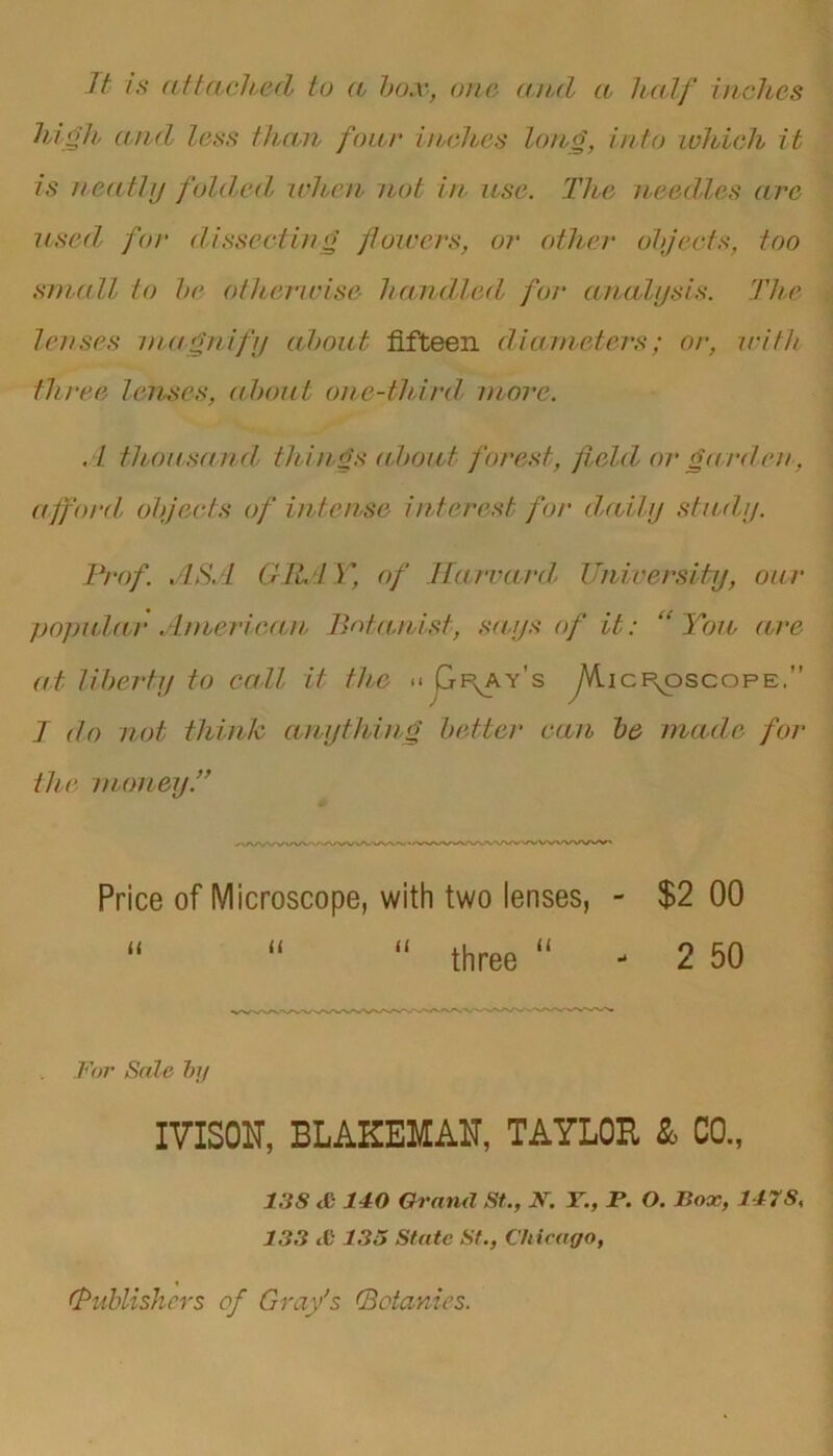 It is attached to a box, one and a half inches high and less than four inches long, into which it is neatly folded, when not in use. The needles are used, for dissecting flowers, or other objects, too small to be otherwise handled for analysis. The lenses magnify about fifteen diameters; or, with three lenses, about one-third, more. A thou,sand, things about forest, field or gat'den, afford objects of intense interest for daily study. Prof ASA Cl P L Y, of Harvard University, oa r popular American Botanist, says of it: “You are at liberty to call it the << Qp^ay's yVlicp^oscopE. J do not think anything better can be made for the money.” Price of Microscope, with two lenses, - $2 00 “ 11 “ three “ - 2 50 For Sale by IVISOU, BLAKEMAN, TAYLOR & CO., 13S <1 140 Grand St., JV. Y., F. O. Box, 147S, 133 £ 135 State St., Chicago, i.'Publishers of Gray’s (Botanies.