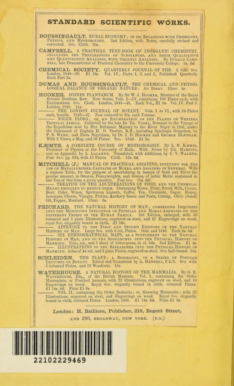 STANDARD SCIENTIFIC WORKS. BOUSSINGAULT. RURAL ECONOMY; in its Relations with Chemistry, Thysics, and Meteorology. 2nd Edition, with Notes, carefully revised and correeted. 8vo. Cloth. 18s. ; CAMPBELL. A PRACTICAL TEXT-BOOK OF INORGANIC CHEMISTRY, I INCLUDING THE PREPARATIONS OF SUBSTANCES, AND THEIR QUALITATIVE ! AND Quantitative Analyses, with Organic Analyses. By Uugald Camp- ; BELL, late Demonstrator of Practieal Chemistry to the University College. 5s. &d. j CHEMICAL SOCIETY. QUARTERLY JOURNAL OP THE. 3 voR. 8vo. , London, 1818—50. £1 19s. Vol. IV., Pai-ts 1, 2, and 3, Published Quarterly. * EaehPart3s. ! DUMAS AHD BOUSSINGAULT. THE CHEMICAL AND. PHYSIO- ■ LOGICAL BALANCE OF ORGANIC NATURE: An Essay. 12mo. Is. HOOKER. ICONES PLANTARUM. By Sir W. J. Hooker, Direetor of the Royal BotcUiie Gardens, Kew. New Series, Vols. I—IV, eontaining 100 Plates eaeh, with Explanations. 8vo. Cloth. London, 1812—48. Each VoL, £1 8s. Vol. IV. Part 2. Loudon, 1818. 11s. THE LONDON JOURNAL OF BOTANY. Vols. I. to VI., with 24 Plates each, boards. 1812—17. Now reduced to 20s. each Volume. NIGER FLORA; or, an Enumeration of the Plants of Western Tropical Africa. Collected by the late Dr. Tii. Vogel, Botanist to the Voyage of the Expedition sent by Her Britannic Majesty to the River Niger in 1811, imdcr the Command of Captain II. D. Trotter, R.N'., including Spicilegia Gorgonea, by P. B. Webb; and Flora Nigritiana, by Dr. J. D. Hooker and George Bentham. With 2 Views, a Map, and 50 Plates. 8vo. 1819. £1 Is. ' KJEMTZ. A COMPLETE COURSE OF METEOROLOGY. By L. E. K^mtz, Professor of Physics at the University of Halle. With Notes by Cii. Martins, . and an Appendix by L. Lalanne. Translated, with Additions, by C. V. Walker. Post 8vo. pp. 621, with 15 Plates. Cloth. 12s. 6<i. MITCHELL (J.) MANUAL OF PRACTICAL ASSAYING, intended for the use of Metallurgists, Captains of Mines, and Assayers in' General. With a copious Table, for the purpose of ascertaining in Assaj's of Gold and Silver the precise amount, in Ounces, Pennyweights, and Grains, of noble Metal contained in one Ton of Ore from a given quantity. Post 8vo. 10s. 6d. TREATISE ON THE ADULTERATIONS OF FOOD, and the Chemical Means employed to detect them. Containing Water, Flour, Bread, Milk, Cream, Beer, Cider, Wines, Spirituous Liquors, Coffee, Tea, Chocolate, Sugar, Honey, Lozenges, Cheese, Vinegar, Pickles, Ancho\7 Sauce and Paste, Catsup, Olive (Salad) Oil, Pepper, Mustard. 12mo. 6s. PRICHARD. THE NATURAL HISTORY OF MAN; comprising Inquiries into the Modifying Influence of Physical and Moral Agencies on the DIFFERENT Tribes OF THE IIuMAN FAMILY. 3rd Edition, enlarged, with 50 colom’ed and 5 plain Illustrations, engraved on steel, and 97 Engravings on wood, . royal 8vo. elegantly bound in cloth. £116s. APPENDIX TO THE First and Second Editions of the Natural History of Man. Large 8vo. with 6 col. Plates. 1845 and 1848. Each 3s. Gd. ' SIX ETHNOGR.APHICAL MAPS, as a Supplement to the N atural History of Man, and to the Researches into the Physical History of Mankind. Folio, col., and 1 sheet of letter-press, in cl. bds. 2nd Edition. £1 'Is. ILLUSTRATIONS to the Researches into the Physical History of Mankind. Atlas of 44 col. and 5 plain Plates, engraved on steel. 8vo. half-boimd. 18s. SCHLEIDEN. THE PLANT; a Biography, in a Series of Popular Lectures on Botany. Edited and Translated by A. Henfrey, F.L.S. 8vo. with 5 coloured Plates, and 13 Woodcuts. 15s. WATERHOUSE. A NATURAL HISTORY OF THE MAMMALIA. By G. R. Waterhouse, Esq., of the British Museum. Vol. I., contmniug the Order Marsupiata, or Pouclied Animals, with 22 Illustrations, engraved on steel, and 18 Engravings on wood. Royal 8vo. elegantly bound in cloth, coloured Plates. £1 14s. Gd. Plain £1 9s. VOL. II., containing the Order Rodentia; or. Gnawing Mammalia: with 22 Illustrations, engraved on steel, and Engra^ings on wood. Royal 8vo. elegantly bound in cloth, coloured Plates. Loudon, 18-48. £1 14s. Gd. Phiin £1 9s. London: H. Bailliere, Publisher, 219, Regent Street, AND 290, BROADWAY, NEW YORK. (u.S.) 22102229469