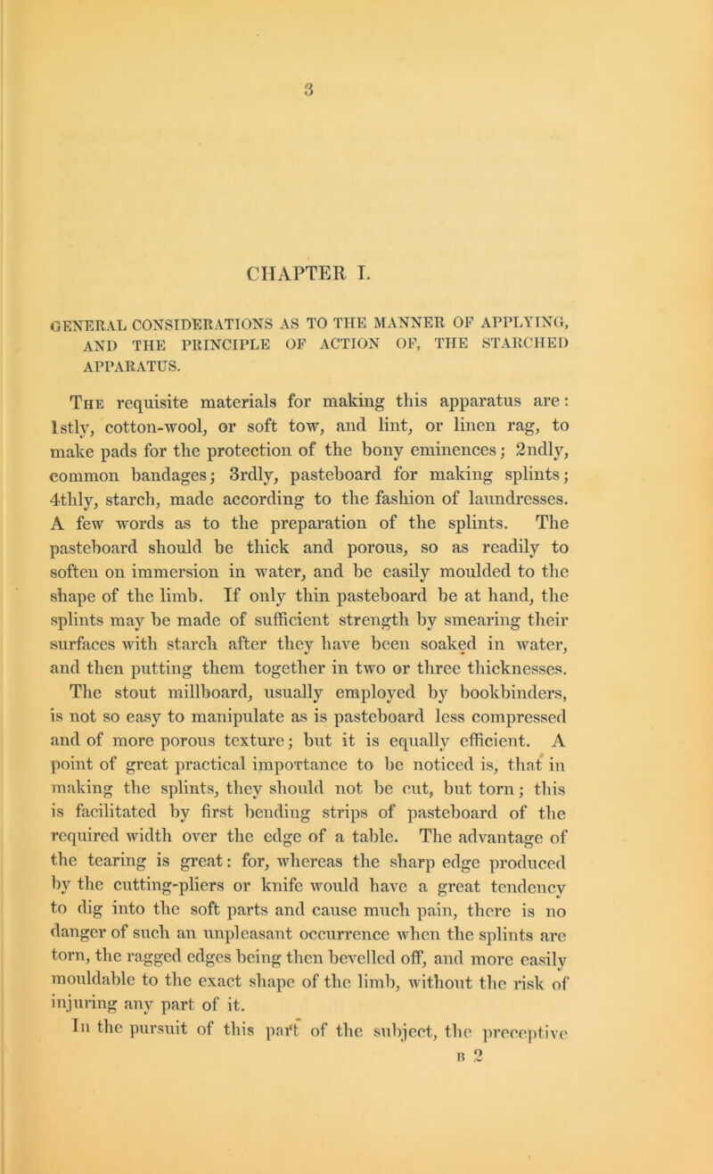 CHAPTER L GENERAL CONSIDERATIONS AS TO THE MANNER OF APPLYING, AND THE PRINCIPLE OF ACTION OF, THE STARCHED APPARATUS. The requisite materials for making this apparatus are: Istly, cotton-wool, or soft tow, and lint, or linen rag, to make pads for the protection of the bony eminences; 2ndly, common bandages; 3rdly, pasteboard for making splints; 4thly, starch, made according to the fashion of laundresses. A few words as to the preparation of the splints. The pasteboard should be thick and porous, so as readily to soften on immersion in water, and be easily moulded to the shape of the limb. If only thin pasteboard be at hand, the splints may be made of sufficient strength by smearing their surfaces with starch after they have been soaked in water, and then putting them together in two or three thicknesses. The stout millboard, usually employed by bookbinders, is not so easy to manipulate as is pasteboard less compressed and of more porous texture; but it is equally efficient. A point of great practical importance to be noticed is, that in making the splints, they should not be out, but torn; this is facilitated by first bending strips of pasteboard of the required width over the edge of a table. The advantage of the tearing is great: for, whereas the sharp edge produced by the cutting-pliers or knife would have a great tendency to dig into the soft parts and cause much pain, there is no danger of such an unpleasant occurrence when the splints are torn, the ragged edges being then bevelled off, and more easily moiddable to the exact shape of the limb, without the risk of injuring any part of it. Ill the pursuit of this pai‘f of the subject, the preceptive 1? 2